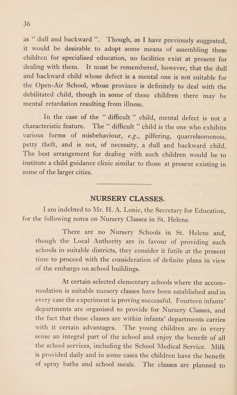 as “ dull and backward Though, as I have previously suggested, it would be desirable to adopt some means of assembling these children for specialised education, no facilities exist at present for dealing with them. It must be remembered, however, that the dull and backward child whose defect is a mental one is not suitable for the Open-Air School, whose province is definitely to deal with the debilitated child, though in some of these children there may be mental retardation resulting from illness. In the case of the “ difficult ” child, mental defect is not a characteristic feature. The “ difficult ” child is the one who exhibits various forms of misbehaviour, e.g., pilfering, quarrelsomeness, petty theft, and is not, of necessity, a dull and backward child. The best arrangement for dealing with such children would be to institute a child guidance clinic similar to those at present existing in some of the larger cities. NURSERY CLASSES. I am indebted to Mr. H. A. Lonie, the Secretary for Education, for the following notes on Nursery Classes in St. Helens. There are no Nursery Schools in St. Helens and, though the Local Authority are in favour of providing such schools in suitable districts, they consider it futile at the present time to proceed with the consideration of definite plans in view of the embargo on school buildings. At certain selected elementary schools where the accom¬ modation is suitable nursery classes have been established and in every case the experiment is proving successful. Fourteen infants’ departments are organised to provide for Nursery Classes, and the fact that these classes are within infants’ departments carries with it certain advantages. The young children are in every sense an integral part of the school and enjoy the benefit of all the school services, including the School Medical Service. Milk is provided daily and in some cases the children have the benefit of spray baths and school meals. The classes are planned to