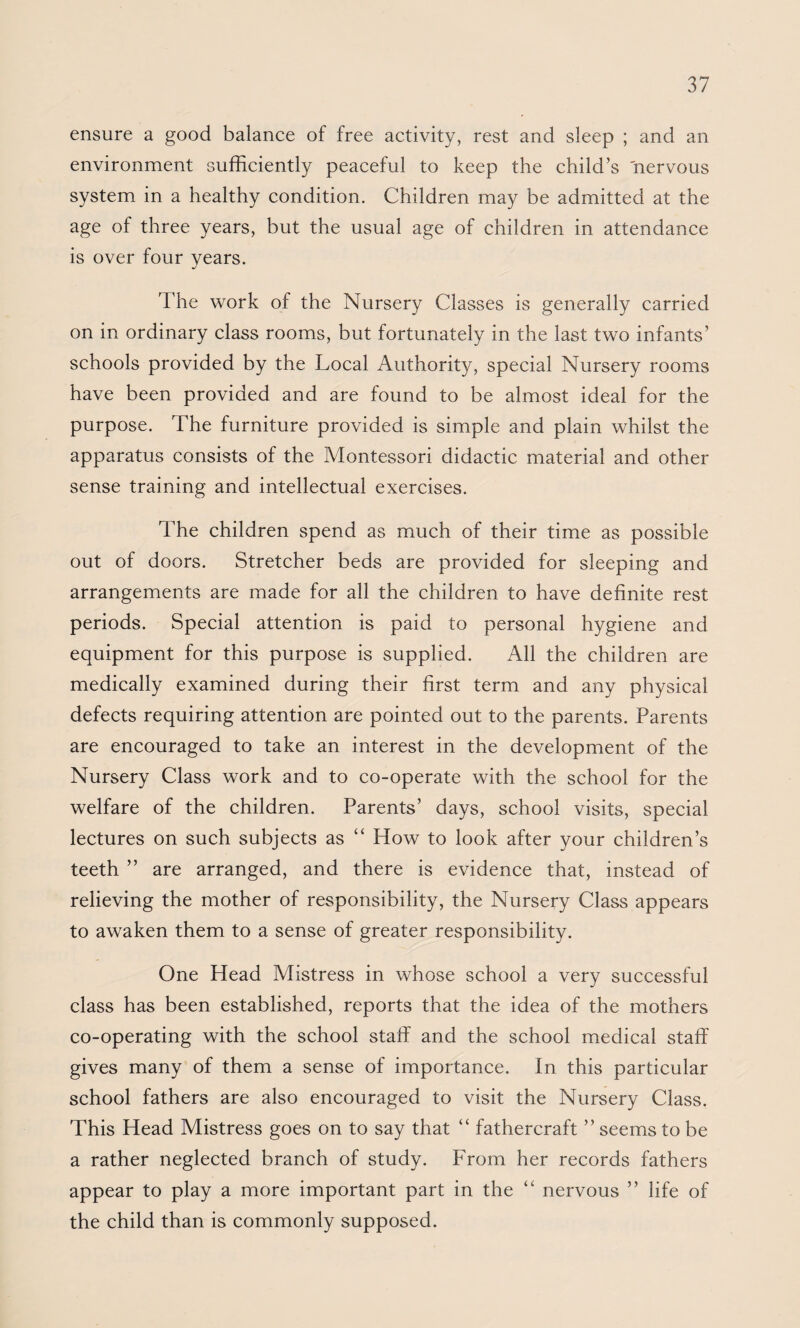ensure a good balance of free activity, rest and sleep ; and an environment sufficiently peaceful to keep the child’s nervous system in a healthy condition. Children may be admitted at the age of three years, but the usual age of children in attendance is over four years. The work of the Nursery Classes is generally carried on in ordinary class rooms, but fortunately in the last two infants’ schools provided by the Local Authority, special Nursery rooms have been provided and are found to be almost ideal for the purpose. The furniture provided is simple and plain whilst the apparatus consists of the Montessori didactic material and other sense training and intellectual exercises. The children spend as much of their time as possible out of doors. Stretcher beds are provided for sleeping and arrangements are made for all the children to have definite rest periods. Special attention is paid to personal hygiene and equipment for this purpose is supplied. All the children are medically examined during their first term and any physical defects requiring attention are pointed out to the parents. Parents are encouraged to take an interest in the development of the Nursery Class work and to co-operate with the school for the welfare of the children. Parents’ days, school visits, special lectures on such subjects as “ How to look after your children’s teeth ” are arranged, and there is evidence that, instead of relieving the mother of responsibility, the Nursery Class appears to awaken them to a sense of greater responsibility. One Head Mistress in whose school a very successful class has been established, reports that the idea of the mothers co-operating with the school staff and the school medical staff gives many of them a sense of importance. In this particular school fathers are also encouraged to visit the Nursery Class. This Head Mistress goes on to say that “ fathercraft ” seems to be a rather neglected branch of study. From her records fathers appear to play a more important part in the “ nervous ” life of the child than is commonly supposed.