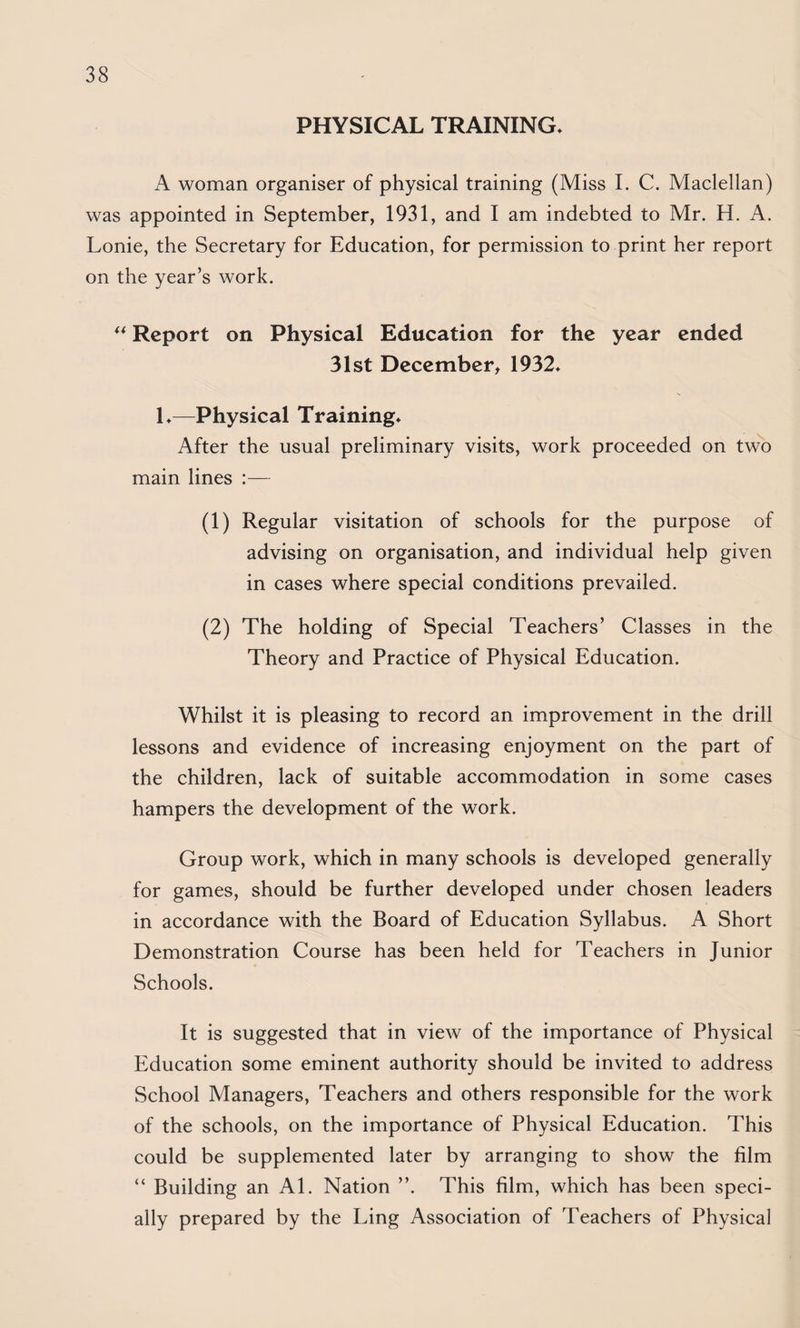 PHYSICAL TRAINING. A woman organiser of physical training (Miss I. C. Maclellan) was appointed in September, 1931, and I am indebted to Mr. H. A. Lonie, the Secretary for Education, for permission to print her report on the year’s work. ** Report on Physical Education for the year ended 31st December, 1932. 1.—Physical Training. After the usual preliminary visits, work proceeded on two main lines :— (1) Regular visitation of schools for the purpose of advising on organisation, and individual help given in cases where special conditions prevailed. (2) The holding of Special Teachers’ Classes in the Theory and Practice of Physical Education. Whilst it is pleasing to record an improvement in the drill lessons and evidence of increasing enjoyment on the part of the children, lack of suitable accommodation in some cases hampers the development of the work. Group work, which in many schools is developed generally for games, should be further developed under chosen leaders in accordance with the Board of Education Syllabus. A Short Demonstration Course has been held for Teachers in Junior Schools. It is suggested that in view of the importance of Physical Education some eminent authority should be invited to address School Managers, Teachers and others responsible for the work of the schools, on the importance of Physical Education. This could be supplemented later by arranging to show the film “ Building an Al. Nation ”. This film, which has been speci¬ ally prepared by the Ling Association of Teachers of Physical