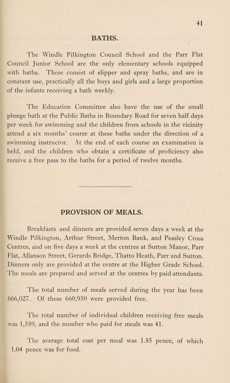 BATHS* The Windle Pilkington Council School and the Parr Flat Council Junior School are the only elementary schools equipped with baths. These consist of slipper and spray baths, and are in constant use, practically all the boys and girls and a large proportion of the infants receiving a bath weekly. The Education Committee also have the use of the small plunge bath at the Public Baths in Boundary Road for seven half days per week for swimming and the children from schools in the vicinity attend a six months’ course at these baths under the direction of a swimming instructor. At the end of each course an examination is held, and the children who obtain a certificate of proficiency also receive a free pass to the baths for a period of twelve months. PROVISION OF MEALS* Breakfasts and dinners are provided seven days a week at the Windle Pilkington, Arthur Street, Merton Bank, and Peasley Cross Centres, and on five days a week at the centres at Sutton Manor, Parr Flat, Allanson Street, Gerards Bridge, Thatto Heath, Parr and Sutton. Dinners only are provided at the centre at the Higher Grade School. The meals are prepared and served at the centres by paid attendants. The total number of meals served during the year has been 666,027. Of these 660,950 were provided free. The total number of individual children receiving free meals was 1,589, and the number who paid for meals was 41. The average total cost per meal was 1.85 pence, of which 1.04 pence was for food.