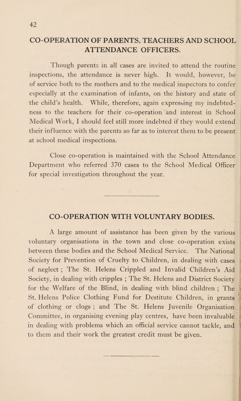 CO-OPERATION OF PARENTS, TEACHERS AND SCHOOL ATTENDANCE OFFICERS* Though parents in all cases are invited to attend the routine inspections, the attendance is never high. It would, however, be of service both to the mothers and to the medical inspectors to confer especially at the examination of infants, on the history and state of the child’s health. While, therefore, again expressing my indebted¬ ness to the teachers for their co-operation and interest in School Medical Work, I should feel still more indebted if they would extend their influence with the parents so far as to interest them to be present at school medical inspections. Close co-operation is maintained with the School Attendance Department who referred 370 cases to the School Medical Officer for special investigation throughout the year. CO-OPERATION WITH VOLUNTARY BODIES* A large amount of assistance has been given by the various voluntary organisations in the town and close co-operation exists between these bodies and the School Medical Service. The National Society for Prevention of Cruelty to Children, in dealing with cases of neglect ; The St. Helens Crippled and Invalid Children’s Aid Society, in dealing with cripples ; The St. Helens and District Society for the Welfare of the Blind, in dealing with blind children ; The St. Helens Police Clothing Fund for Destitute Children, in grants [i of clothing or clogs ; and The St. Helens Juvenile Organisation . Committee, in organising evening play centres, have been invaluable •: in dealing with problems which an official service cannot tackle, and I to them and their work the greatest credit must be given.