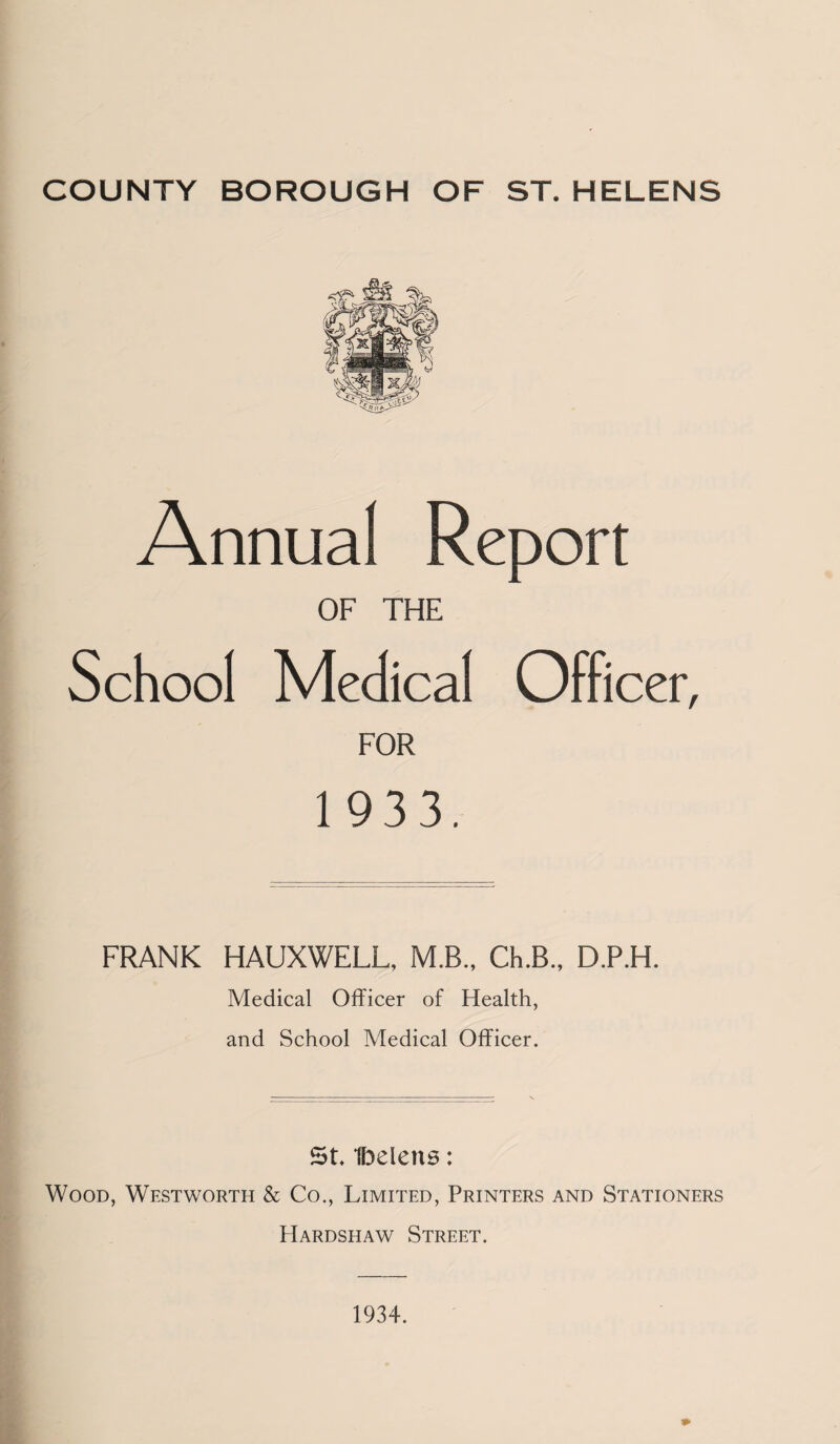 Annual Report OF THE School Medical Officer, FOR 1 933. FRANK HAUXWELL, M.B., Ch.B., D.P.H. Medical Officer of Health, and School Medical Officer. 5L Ibelens: Wood, Westworth & Co., Limited, Printers and Stationers Hardshaw Street. 1934.