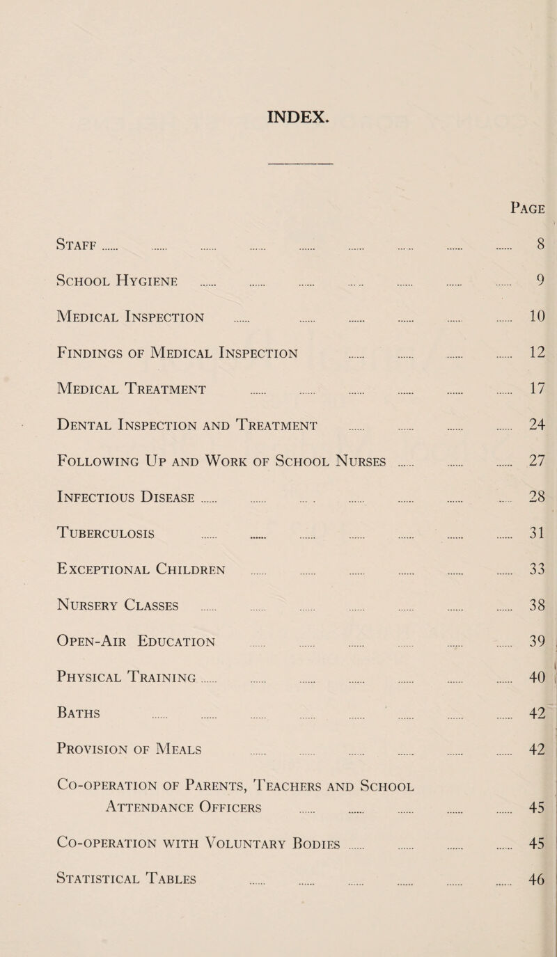 INDEX Page Staff. 8 School Hygiene . 9 Medical Inspection . 10 Findings of Medical Inspection . 12 Medical Treatment . 17 Dental Inspection and Treatment . 24 Following Up and Work of School Nurses . 27 Infectious Disease. 28 Tuberculosis . 31 Exceptional Children . 33 Nursery Classes . 38 Open-Air Education . 39 Physical Training. 40 Baths . 42 Provision of Meals . 42 Co-operation of Parents, Teachers and School Attendance Officers . 45 Co-operation with Voluntary Bodies . 45 Statistical Tables 46