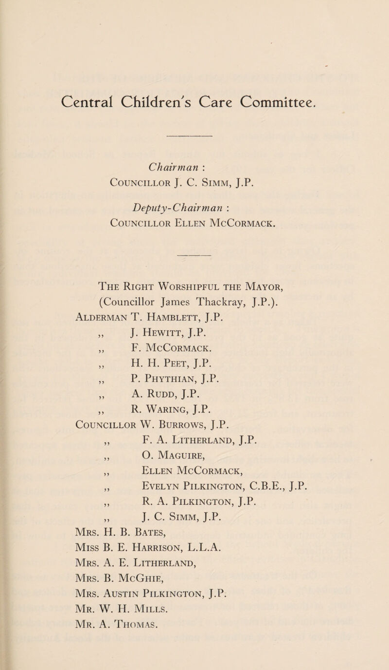 Central Children's Care Committee. Chairman : Councillor J. C. Simm, J.P. Deputy-Chairman : Councillor Ellen McCormack. The Right Worshipful the Mayor, (Councillor James Thackray, J.P.). Alderman T. Hamblett, J.P. „ J. Hewitt, J.P. ,, F. McCormack. ,, H. H. Peet, J.P. ,, P. Phythian, J.P. ,, A. Rudd, J.P. ,, R. Waring, J.P. Councillor W. Burrows, J.P. ,, F. A. Litherland, J.P. ,, O. Maguire, ,, Ellen McCormack, ,, Evelyn Pilkington, C.B.E., J.P. ,, R. A. Pilkington, J.P. ,, J. C. Simm, J.P. Mrs. H. B. Bates, Miss B. E. Harrison, L.L.A. Mrs. a. E. Litherland, Mrs. B. McGhie, Mrs. Austin Pilkington, J.P. Mr. W. H. Mills. Mr. a. Thomas.