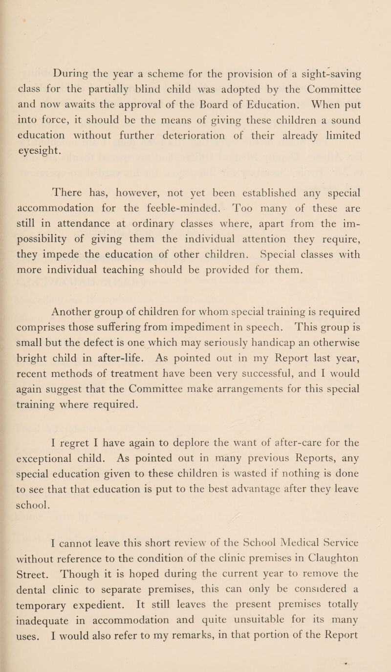 During the year a scheme for the provision of a sight-saving class tor the partially blind child was adopted by the Committee and now awaits the approval of the Board of Education. When put into force, it should be the means of giving these children a sound education without further deterioration of their already limited eyesight. There has, however, not yet been established any special accommodation for the feeble-minded. Too many of these are still in attendance at ordinary classes where, apart from the im¬ possibility of giving them the individual attention they require, they impede the education of other children. Special classes with more individual teaching should be provided for them. Another group of children for whom special training is required comprises those suffering from impediment in speech. This group is small but the defect is one which may seriously handicap an otherwise bright child in after-life. As pointed out in my Report last year, recent methods of treatment have been very successful, and I would again suggest that the Committee make arrangements for this special training where required. I regret I have again to deplore the want of after-care for the exceptional child. As pointed out in many previous Reports, any special education given to these children is wasted if nothing is done to see that that education is put to the best advantage after they leave school. I cannot leave this short review of the School Aledical Service without reference to the condition of the clinic premises in Claughton Street. Though it is hoped during the current year to remove the dental clinic to separate premises, this can only be considered a temporary expedient. It still leaves the present premises totally inadequate in accommodation and quite unsuitable for its many uses. I would also refer to my remarks, in that portion of the Report