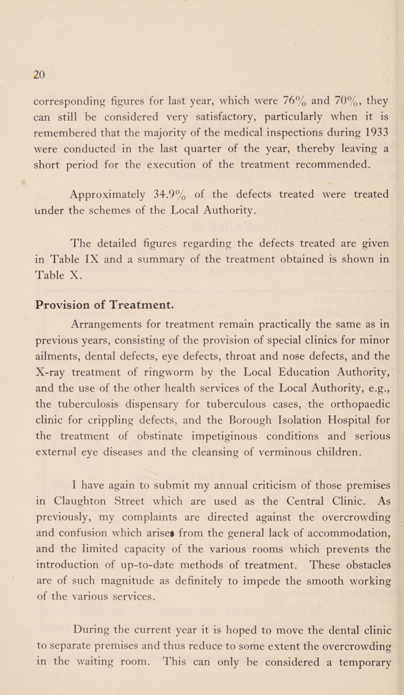 corresponding figures for last year, which were 76% and 70%, they can still be considered very satisfactory, particularly when it is remembered that the majority of the medical inspections during 1933 were conducted in the last quarter of the year, thereby leaving a short period for the execution of the treatment recommended. Approximately 34.9% of the defects treated were treated under the schemes of the Local Authority. The detailed figures regarding the defects treated are given in Table IX and a summary of the treatment obtained is shown in Table X. Provision of Treatment* Arrangements for treatment remain practically the same as in previous years, consisting of the provision of special clinics for minor ailments, dental defects, eye defects, throat and nose defects, and the X-ray treatment of ringworm by the Local Education Authority, and the use of the other health services of the Local Authority, e.g., the tuberculosis dispensary for tuberculous cases, the orthopaedic clinic for crippling defects, and the Borough Isolation Hospital for the treatment of obstinate impetiginous conditions and serious external eye diseases and the cleansing of verminous children. I have again to submit my annual criticism of those premises in Claughton Street which are used as the Central Clinic. As previously, my complaints are directed against the overcrowding and confusion which arisei from the general lack of accommodation, and the limited capacity of the various rooms which prevents the introduction of up-to-date methods of treatment. These obstacles are of such magnitude as definitely to impede the smooth working of the various services. During the current year it is hoped to move the dental clinic to separate premises and thus reduce to some extent the overcrowding in the waiting room. This can only be considered a temporary