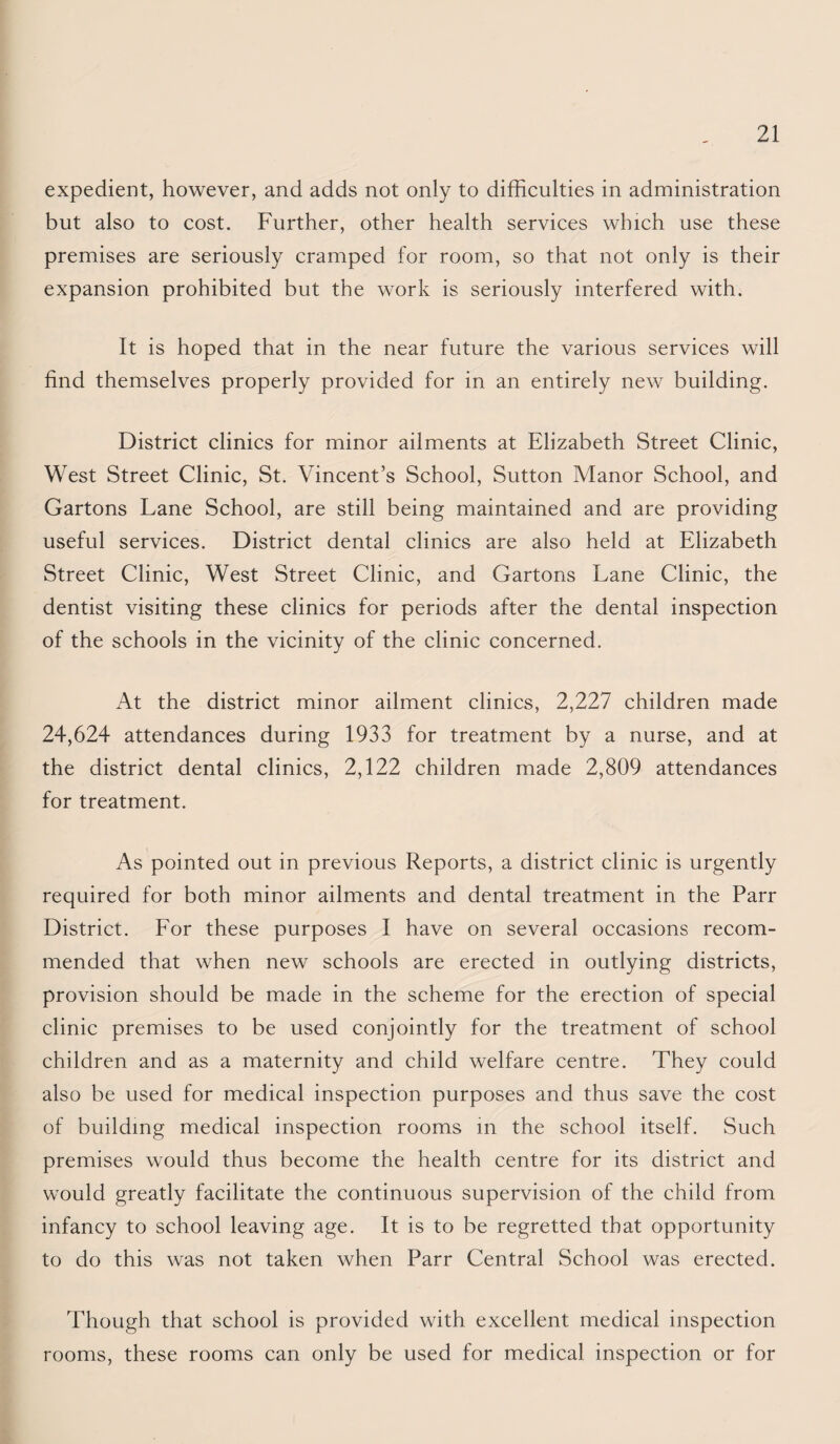 expedient, however, and adds not only to difficulties in administration but also to cost. Further, other health services which use these premises are seriously cramped for room, so that not only is their expansion prohibited but the work is seriously interfered with. It is hoped that in the near future the various services will find themselves properly provided for in an entirely new building. District clinics for minor ailments at Elizabeth Street Clinic, West Street Clinic, St. Vincent’s School, Sutton Manor School, and Cartons Lane School, are still being maintained and are providing useful services. District dental clinics are also held at Elizabeth Street Clinic, West Street Clinic, and Cartons Lane Clinic, the dentist visiting these clinics for periods after the dental inspection of the schools in the vicinity of the clinic concerned. At the district minor ailment clinics, 2,227 children made 24,624 attendances during 1933 for treatment by a nurse, and at the district dental clinics, 2,122 children made 2,809 attendances for treatment. As pointed out in previous Reports, a district clinic is urgently required for both minor ailments and dental treatment in the Parr District. For these purposes I have on several occasions recom¬ mended that when new schools are erected in outlying districts, provision should be made in the scheme for the erection of special clinic premises to be used conjointly for the treatment of school children and as a maternity and child welfare centre. They could also be used for medical inspection purposes and thus save the cost of building medical inspection rooms m the school itself. Such premises would thus become the health centre for its district and would greatly facilitate the continuous supervision of the child from infancy to school leaving age. It is to be regretted that opportunity to do this was not taken when Parr Central School was erected. Though that school is provided with excellent medical inspection rooms, these rooms can only be used for medical inspection or for