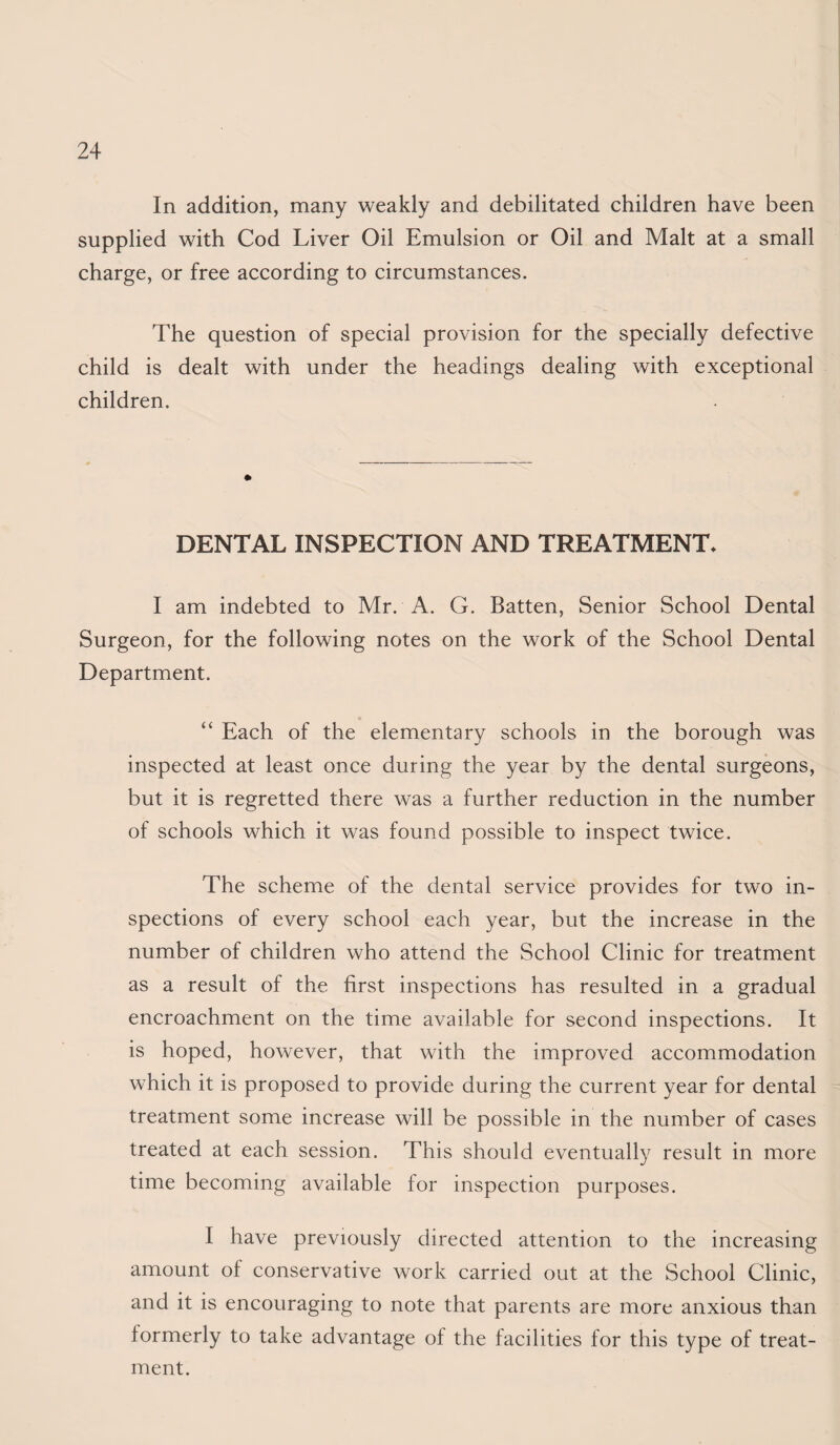 In addition, many weakly and debilitated children have been supplied with Cod Liver Oil Emulsion or Oil and Malt at a small charge, or free according to circumstances. The question of special provision for the specially defective child is dealt with under the headings dealing with exceptional children. DENTAL INSPECTION AND TREATMENT. I am indebted to Mr. A. G. Batten, Senior School Dental Surgeon, for the following notes on the work of the School Dental Department. “ Each of the elementary schools in the borough was inspected at least once during the year by the dental surgeons, but it is regretted there was a further reduction in the number of schools which it was found possible to inspect twice. The scheme of the dental service provides for two in¬ spections of every school each year, but the increase in the number of children who attend the School Clinic for treatment as a result of the first inspections has resulted in a gradual encroachment on the time available for second inspections. It is hoped, however, that with the improved accommodation which it is proposed to provide during the current year for dental treatment some increase will be possible in the number of cases treated at each session. This should eventually result in more time becoming available for inspection purposes. I have previously directed attention to the increasing amount of conservative work carried out at the School Clinic, and it is encouraging to note that parents are more anxious than formerly to take advantage of the facilities for this type of treat¬ ment.