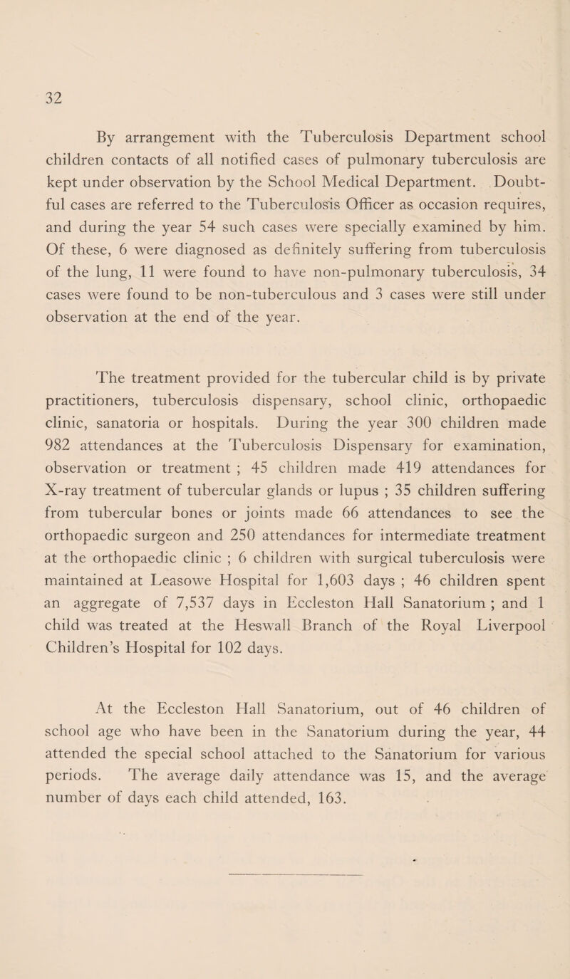 By arrangement with the Tuberculosis Department school children contacts of all notified cases of pulmonary tuberculosis are kept under observation by the School Medical Department. Doubt¬ ful cases are referred to the Tuberculosis Officer as occasion requires, and during the year 54 such cases were specially examined by him. Of these, 6 were diagnosed as definitely suffering from tuberculosis of the lung, 11 were found to have non-pulmonary tuberculosis, 34 cases were found to be non-tuberculous and 3 cases were still under observation at the end of the year. The treatment provided for the tubercular child is by private practitioners, tuberculosis dispensary, school clinic, orthopaedic clinic, sanatoria or hospitals. During the year 300 children made 982 attendances at the Tuberculosis Dispensary for examination, observation or treatment ; 45 children made 419 attendances for X-ray treatment of tubercular glands or lupus ; 35 children suffering from tubercular bones or joints made 66 attendances to see the orthopaedic surgeon and 250 attendances for intermediate treatment at the orthopaedic clinic ; 6 children with surgical tuberculosis were maintained at Leasowe Hospital for 1,603 days ; 46 children spent an aggregate of 7,537 days in Eccleston Hall Sanatorium ; and 1 child was treated at the Heswall Branch of the Royal Liverpool Children’s Hospital for 102 days. At the Eccleston Hall Sanatorium, out of 46 children of school age who have been in the Sanatorium during the year, 44 attended the special school attached to the Sanatorium for various periods. The average daily attendance was 15, and the average number of days each child attended, 163.