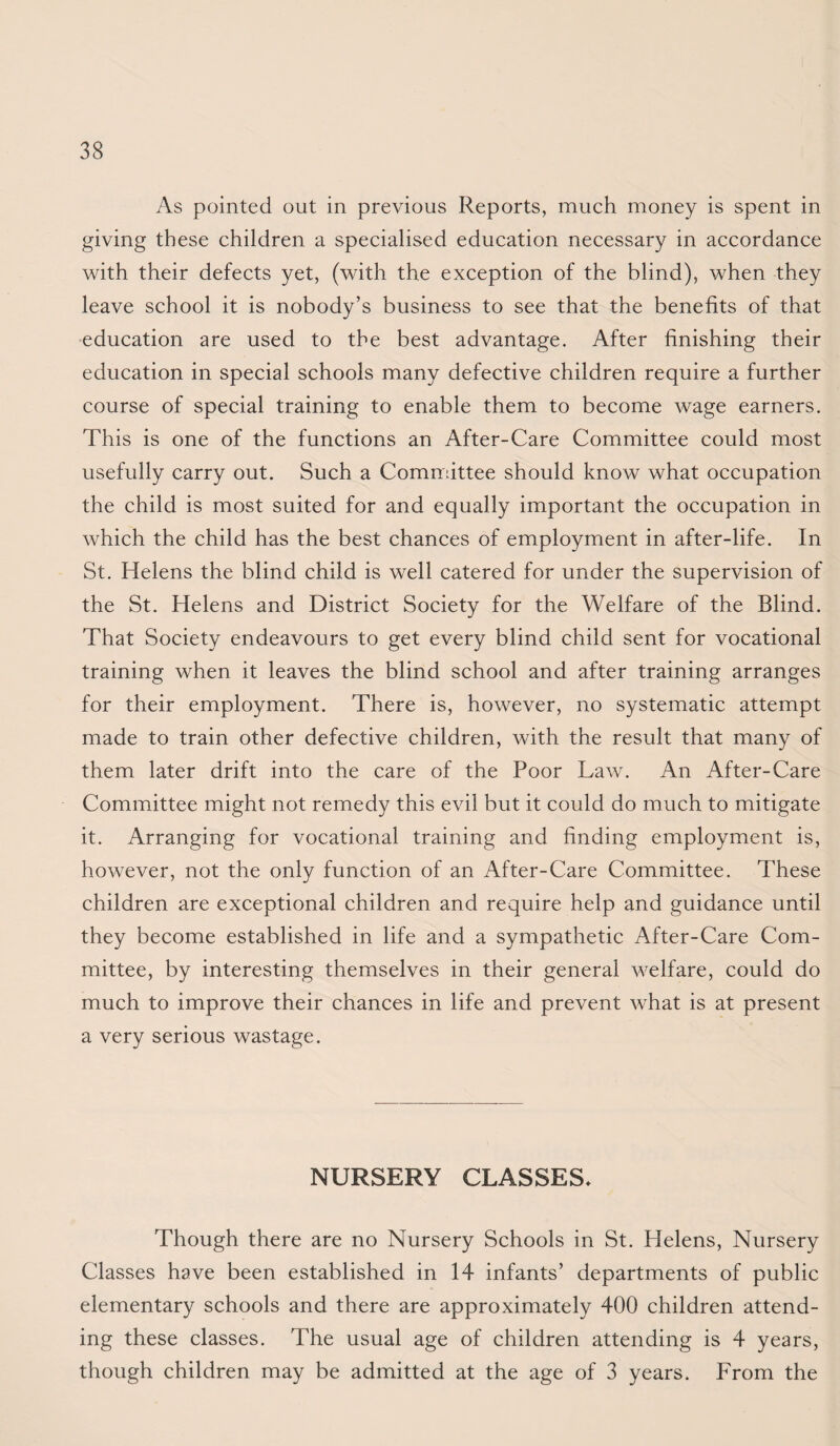 As pointed out in previous Reports, much money is spent in giving these children a specialised education necessary in accordance with their defects yet, (with the exception of the blind), when they leave school it is nobody’s business to see that the benefits of that •education are used to the best advantage. After finishing their education in special schools many defective children require a further course of special training to enable them to become wage earners. This is one of the functions an After-Care Committee could most usefully carry out. Such a Committee should know what occupation the child is most suited for and equally important the occupation in which the child has the best chances of employment in after-life. In St. Helens the blind child is well catered for under the supervision of the St. Helens and District Society for the Welfare of the Blind. That Society endeavours to get every blind child sent for vocational training when it leaves the blind school and after training arranges for their employment. There is, however, no systematic attempt made to train other defective children, with the result that many of them later drift into the care of the Poor Law. An After-Care Committee might not remedy this evil but it could do much to mitigate it. Arranging for vocational training and finding employment is, however, not the only function of an After-Care Committee. These children are exceptional children and require help and guidance until they become established in life and a sympathetic After-Care Com¬ mittee, by interesting themselves in their general welfare, could do much to improve their chances in life and prevent what is at present a very serious wastage. NURSERY CLASSES. Though there are no Nursery Schools in St. Helens, Nursery Classes have been established in 14 infants’ departments of public elementary schools and there are approximately 400 children attend¬ ing these classes. The usual age of children attending is 4 years, though children may be admitted at the age of 3 years. From the