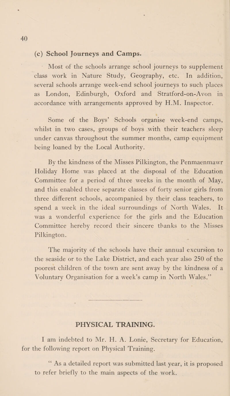 (c) School Journeys and Camps, Most of the schools arrange school journeys to supplement class work in Nature Study, Geography, etc. In addition, several schools arrange week-end school journeys to such places as London, Edinburgh, Oxford and Stratford-on-Avon in accordance with arrangements approved by H.M. Inspector. Some of the Boys’ Schools organise week-end camps, whilst in two cases, groups of boys with their teachers sleep under canvas throughout the summer months, camp equipment being loaned by the Local Authority. By the kindness of the Misses Pilkington, the Penmaenmawr Holiday Home was placed at the disposal of the Education Committee for a period of thiee weeks in the month of May, and this enabled three separate classes of forty senior girls from three different schools, accompanied by their class teachers, to spend a week in the ideal surroundings of North Wales. It was a wonderful experience for the girls and the Education Committee hereby record their sincere thanks to the IVIisses Pilkington. The majority of the schools have their annual excursion to the seaside or to the Lake District, and each year also 250 of the poorest children of the town are sent away by the kindness of a Voluntary Organisation for a week’s camp in North Wales.” PHYSICAL TRAINING, I am indebted to Mr. H. A. Lonie, Secretary for Education, for the following report on Physical Training. “ As a detailed report was submitted last year, it is proposed to refer briefly to the main aspects of the work.