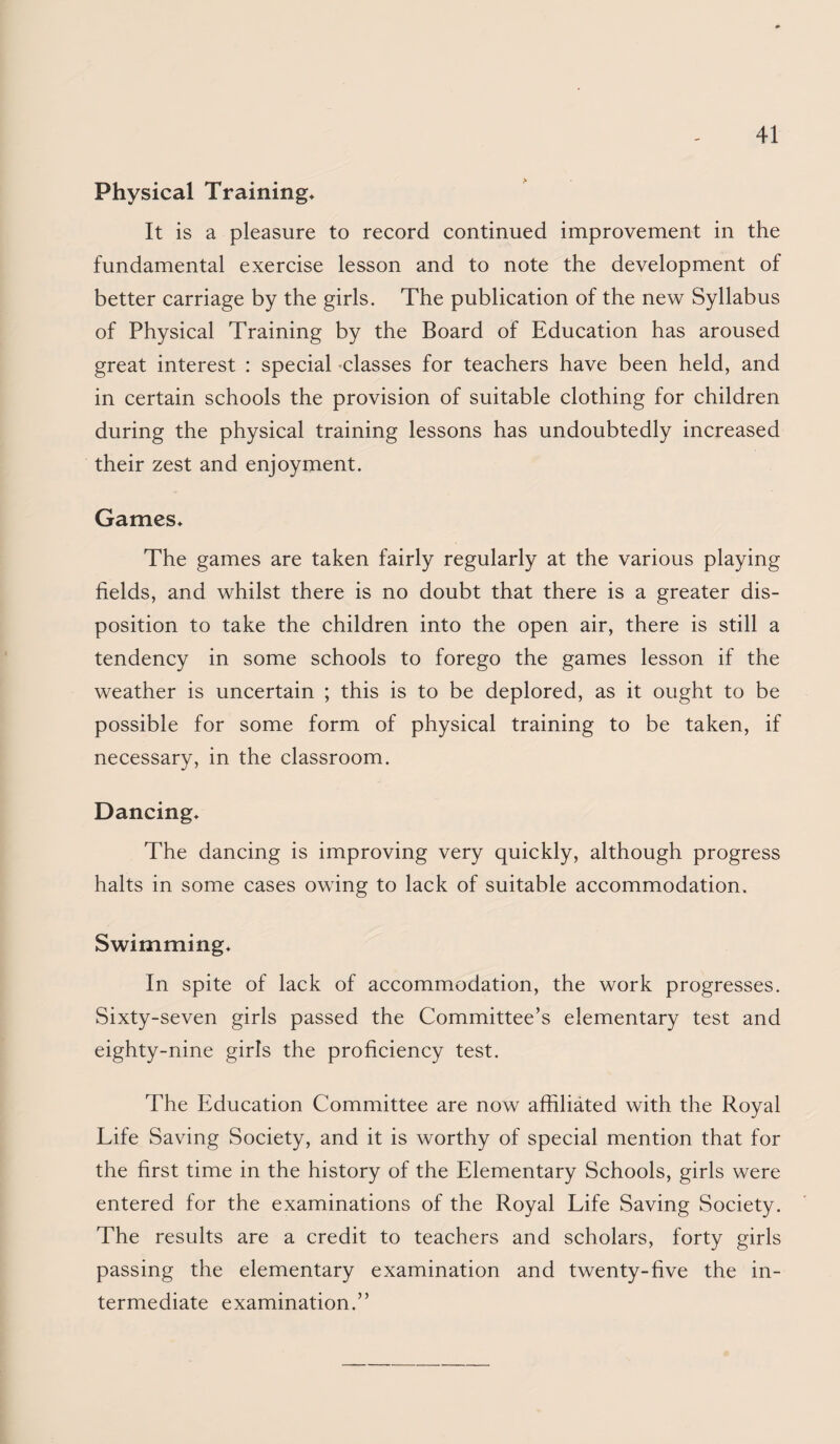 Physical Training* It is a pleasure to record continued improvement in the fundamental exercise lesson and to note the development of better carriage by the girls. The publication of the new Syllabus of Physical Training by the Board of Education has aroused great interest : special -classes for teachers have been held, and in certain schools the provision of suitable clothing for children during the physical training lessons has undoubtedly increased their zest and enjoyment. Games* The games are taken fairly regularly at the various playing fields, and whilst there is no doubt that there is a greater dis¬ position to take the children into the open air, there is still a tendency in some schools to forego the games lesson if the weather is uncertain ; this is to be deplored, as it ought to be possible for some form of physical training to be taken, if necessary, in the classroom. Dancing* The dancing is improving very quickly, although progress halts in some cases owing to lack of suitable accommodation. Swimming* In spite of lack of accommodation, the work progresses. Sixty-seven girls passed the Committee’s elementary test and eighty-nine girls the proficiency test. The Education Committee are now affiliated with the Royal Life Saving Society, and it is worthy of special mention that for the first time in the history of the Elementary Schools, girls were entered for the examinations of the Royal Life Saving Society. The results are a credit to teachers and scholars, forty girls passing the elementary examination and twenty-five the in¬ termediate examination.”