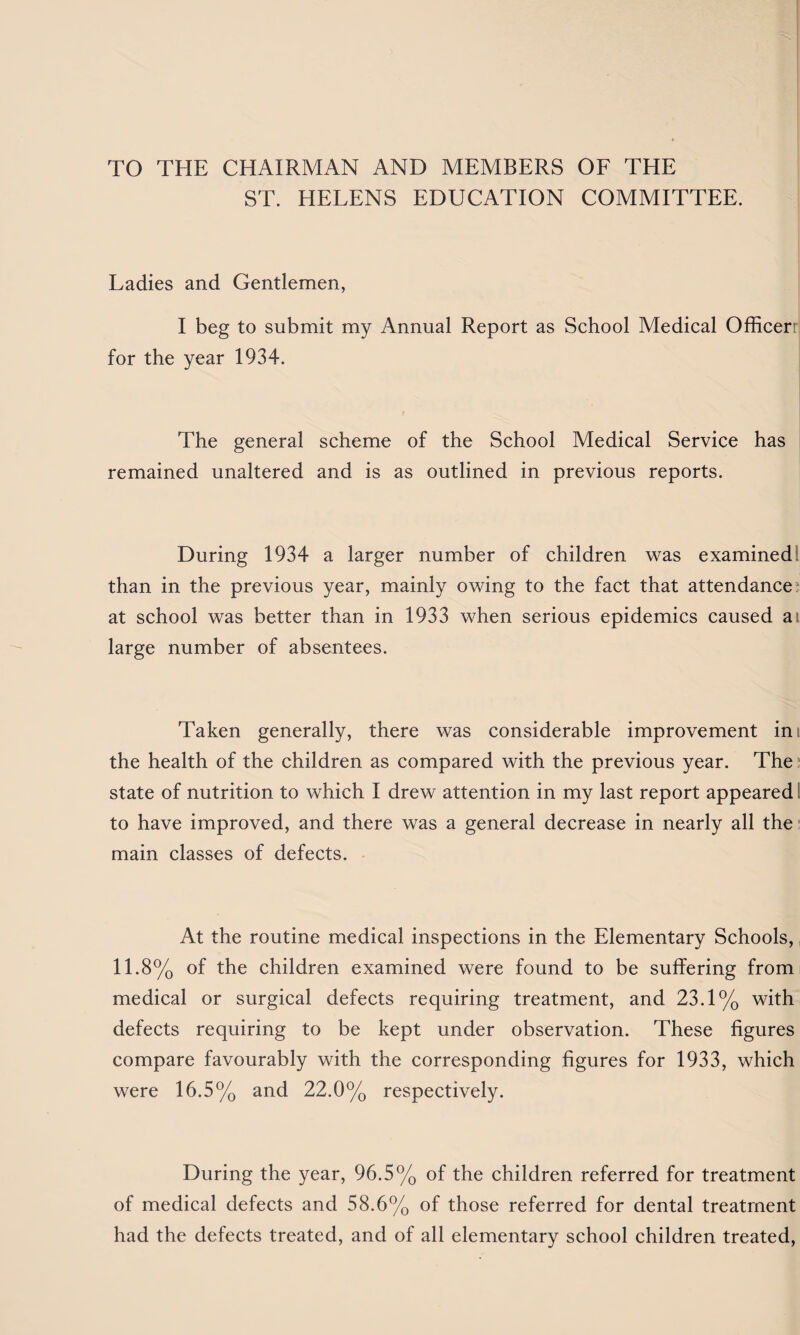 TO THE CHAIRMAN AND MEMBERS OF THE ST. HELENS EDUCATION COMMITTEE. Ladies and Gentlemen, I beg to submit my Annual Report as School Medical Officer for the year 1934. The general scheme of the School Medical Service has remained unaltered and is as outlined in previous reports. During 1934 a larger number of children was examined than in the previous year, mainly owing to the fact that attendances at school was better than in 1933 when serious epidemics caused at large number of absentees. Taken generally, there was considerable improvement in the health of the children as compared with the previous year. The state of nutrition to which I drew attention in my last report appeared to have improved, and there was a general decrease in nearly all the main classes of defects. At the routine medical inspections in the Elementary Schools, 11.8% of the children examined were found to be suffering from; medical or surgical defects requiring treatment, and 23.1% with defects requiring to be kept under observation. These figures compare favourably with the corresponding figures for 1933, which were 16.5% and 22.0% respectively. During the year, 96.5% of the children referred for treatment of medical defects and 58.6% of those referred for dental treatment had the defects treated, and of all elementary school children treated,