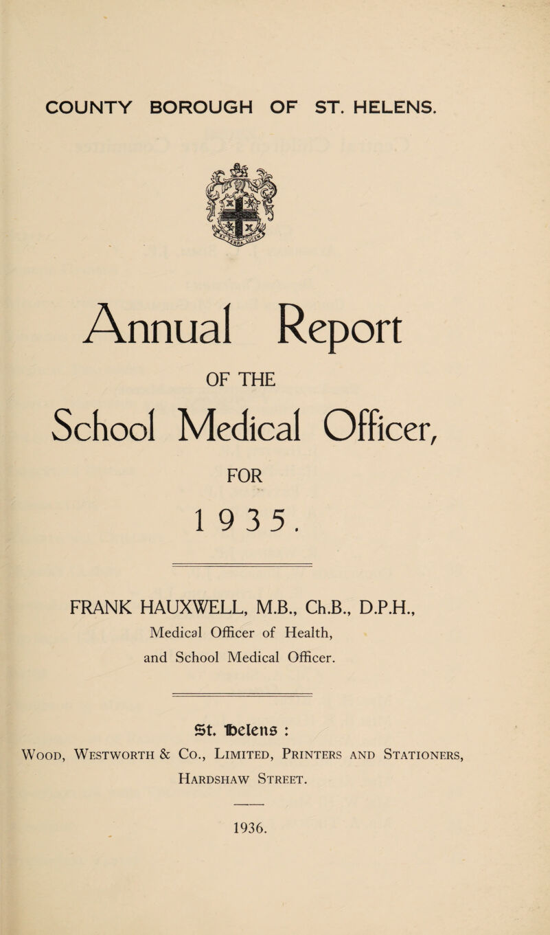 Annual Report OF THE School Medical Officer, FOR 1 9 35. FRANK HAUXWELL, M.B., Ch.B., D.P.H., Medical Officer of Health, and School Medical Officer. St Ibeleits : Wood, Westworth & Co., Limited, Printers and Stationers, Hardshaw Street. 1936.