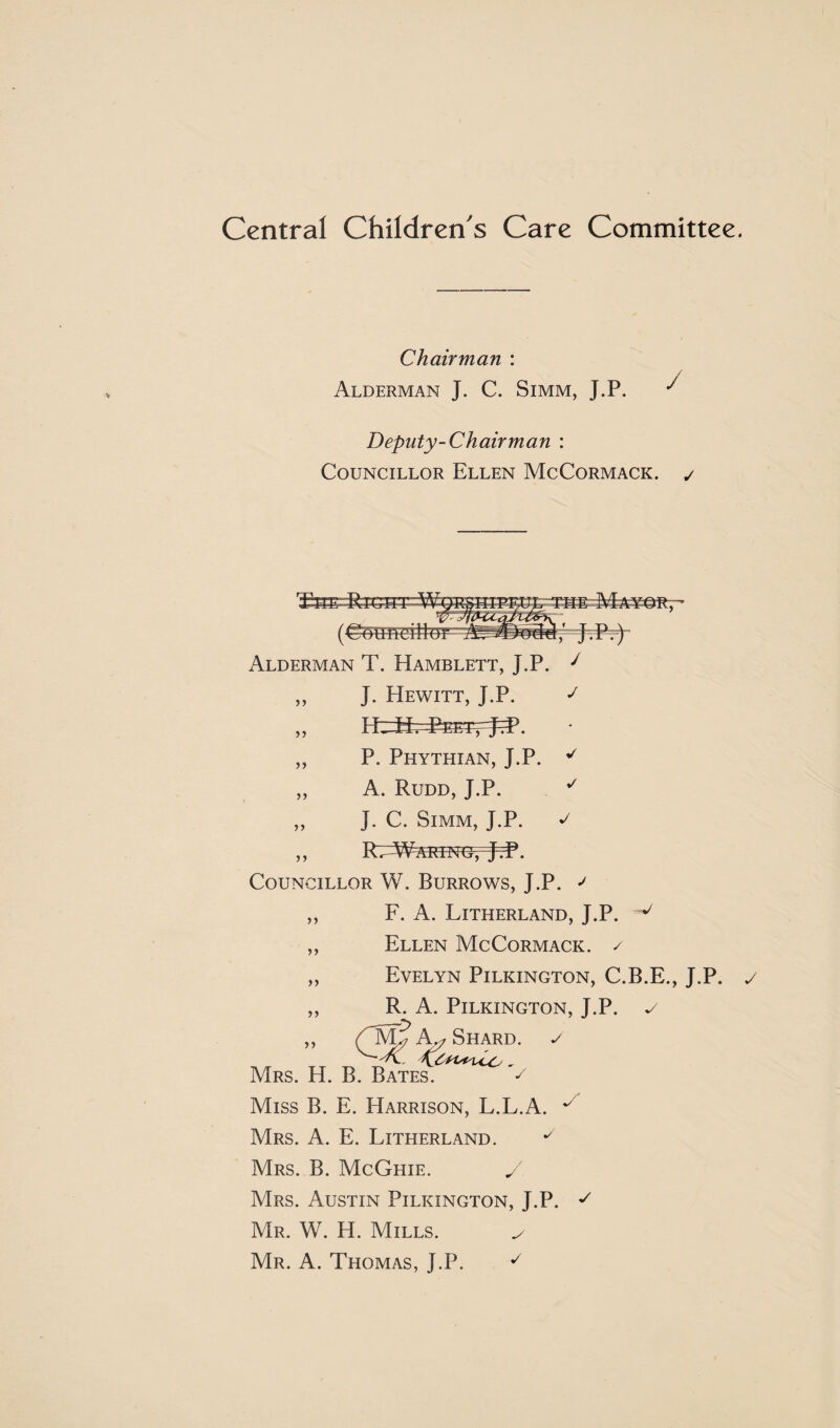 Central Children's Care Committee. Chairman : Alderman J. C. Simm, J.P. ^ Deputy-Chair man : Councillor Ellen McCormack. ✓ > j >) n ✓ J Alderman T. Hamblett, J.P. J J. Hewitt, J.P. J P. Phythian, J.P. A. Rudd, J.P. J. C. Simm, J.P. RTA¥ARINGrjcP. Councillor W. Burrows, J.P. J F. A. Litherland, J.P. v Ellen McCormack. / Evelyn Pilkington, C.B.E., J.P. R. A. Pilkington, J.P. c ,, hy Shard, y Mrs. H. B. Bates. ^ Miss B. E. Harrison, L.L.A. ^ Mrs. A. E. Litherland. y Mrs. B. McGhie. / Mrs. Austin Pilkington, J.P. Mr. W. H. Mills. _/ Mr. A. Thomas, J.P. y >> y