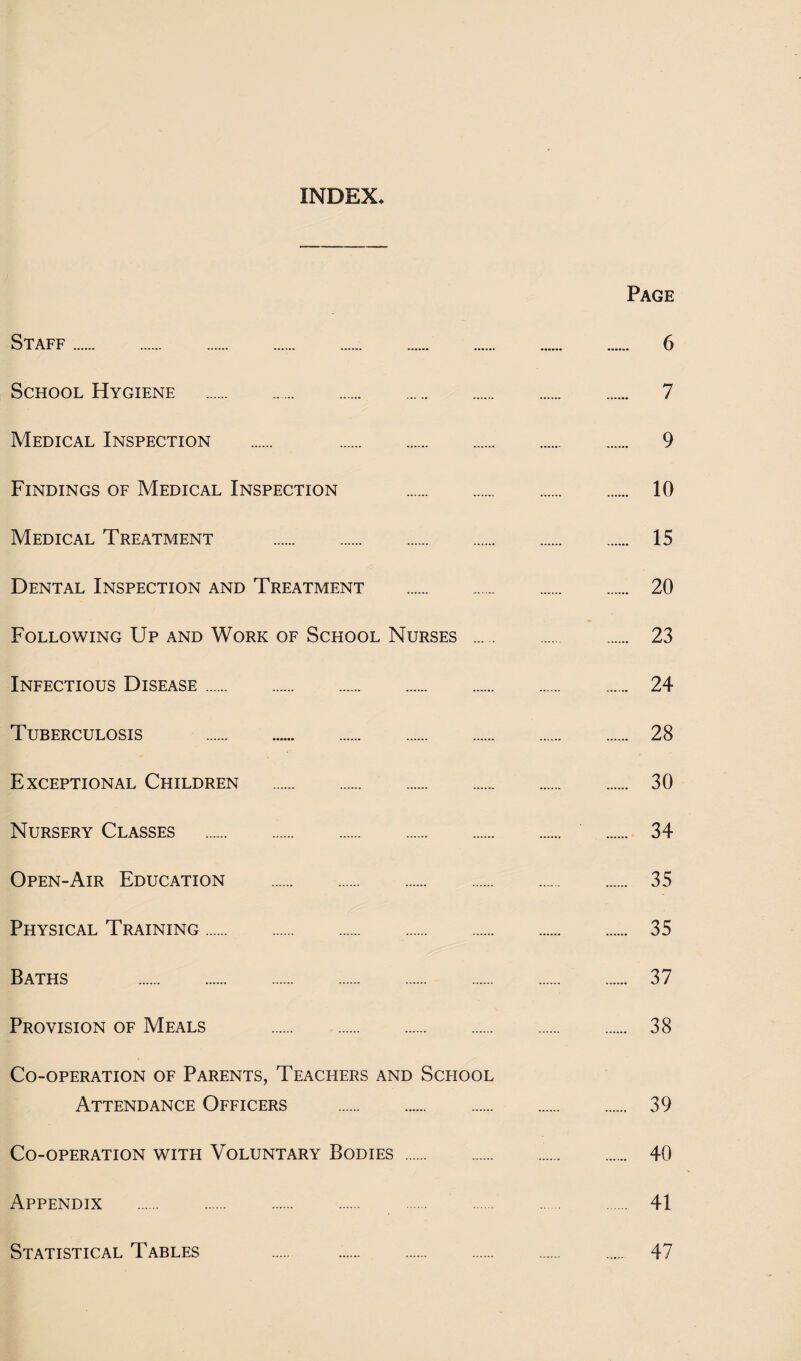 INDEX. Page Staff. 6 School Hygiene . 7 Medical Inspection . 9 Findings of Medical Inspection . 10 Medical Treatment . 15 Dental Inspection and Treatment . 20 Following Up and Work of School Nurses . 23 Infectious Disease. 24 Tuberculosis . 28 Exceptional Children . 30 Nursery Classes . 34 Open-Air Education . 35 Physical Training. 35 Baths . 37 Provision of Meals . 38 Co-operation of Parents, Teachers and School Attendance Officers . 39 Co-operation with Voluntary Bodies. 40 Appendix . 41 Statistical Tables 47