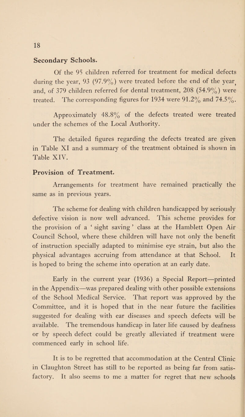 Secondary Schools* Of the 95 children referred for treatment for medical defects during the year, 93 (97.9%) were treated before the end of the year, and, of 379 children referred for dental treatment, 208 (54.9%) were treated. The corresponding figures for 1934 were 91.2% and 74.5%. Approximately 48.8% of the defects treated were treated under the schemes of the Local Authority. The detailed figures regarding the defects treated are given in Table XI and a summary of the treatment obtained is shown in Table XIV. Provision of Treatment* Arrangements for treatment have remained practically the same as in previous years. The scheme for dealing with children handicapped by seriously defective vision is now well advanced. This scheme provides for the provision of a ‘ sight saving ’ class at the Hamblett Open Air Council School, where these children will have not only the benefit of instruction specially adapted to minimise eye strain, but also the physical advantages accruing from attendance at that School. It is hoped to bring the scheme into operation at an early date. Early in the current year (1936) a Special Report—printed in the Appendix—was prepared dealing with other possible extensions of the School Medical Service. That report was approved by the Committee, and it is hoped that in the near future the facilities suggested for dealing with ear diseases and speech defects will be available. The tremendous handicap in later life caused by deafness or by speech defect could be greatly alleviated if treatment were commenced early in school life. It is to be regretted that accommodation at the Central Clinic in Claughton Street has still to be reported as being far from satis¬ factory. It also seems to me a matter for regret that new schools