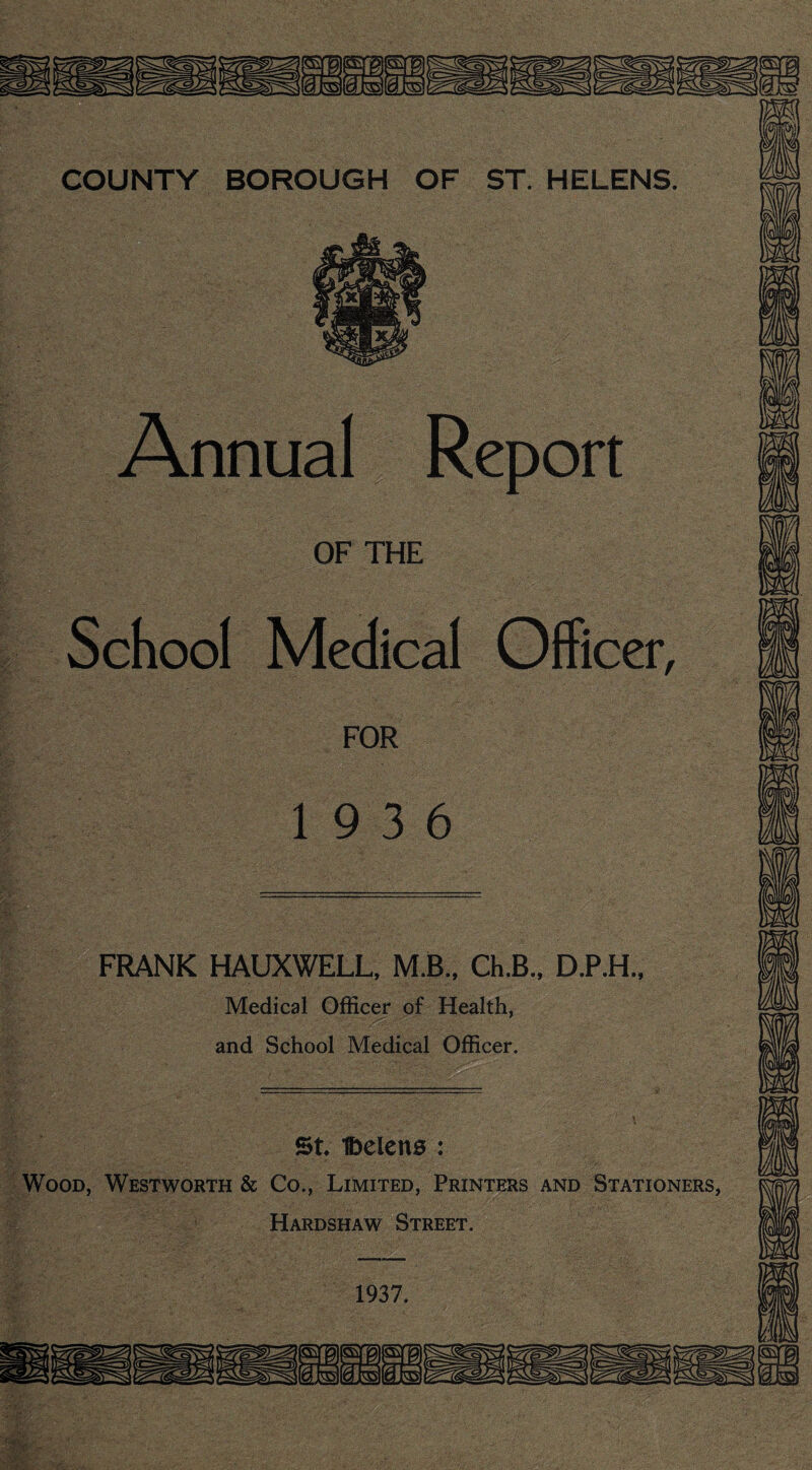 Annual Report OF THE School Medical Officer, FOR 19 3 6 FRANK HAUXWELL, M.B.. Ch.B., D.P.H.. Medical Officer of Health, and School Medical Officer. St 1belen0 : Wood, Westworth & Co., Limited, Printers and Stationers, Hardshaw Street. 1937.