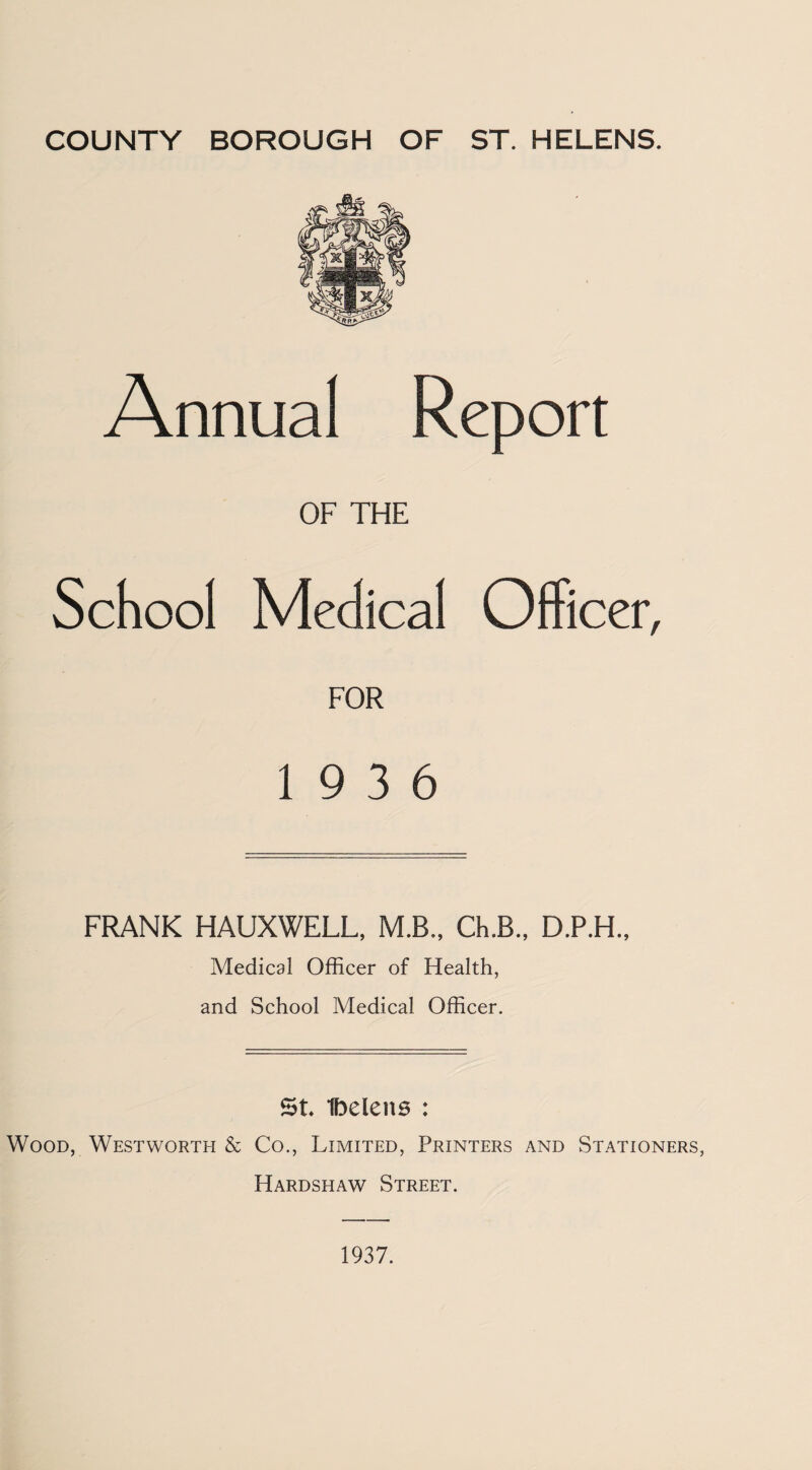 Annual Report OF THE School Medical Officer, FOR 19 3 6 FRANK HAUXWELL, M.B., Ch.B., D.P.H., Medical Officer of Health, and School Medical Officer. St Ibelens : Wood, Westworth & Co., Limited, Printers and Stationers, Hardshaw Street. 1937.