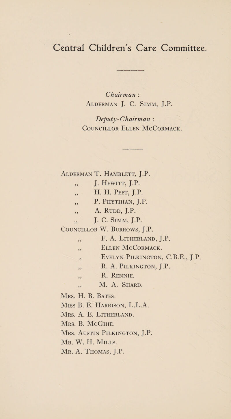 Central Children's Care Committee. Chairman : Alderman J. C. Simm, J.P. Deputy-Chairman : Councillor Ellen McCormack. Alderman T. Hamblett, J.P. „ J. Hewitt, J.P. ,, H. H. Peet, J.P. ,, P. Phythian, J.P. ,, A. Rudd, J.P. ,, J. C. Simm, J.P. Councillor W. Burrows, J.P. ,, F. A. Litherland, J.P. ,, Ellen McCormack. ,, Evelyn Pilkington, C.B.E., J.P. ,, R. A. Pilkington, J.P. ,, R. Rennie. ,, M. A. Shard. Mrs. H. B. Bates. Miss B. E. Harrison, L.L.A. Mrs. a. E. Litherland. Mrs. B. McGhie. Mrs. Austin Pilkington, J.P. Mr. W. H. Mills. Mr. a. Thomas, J.P.