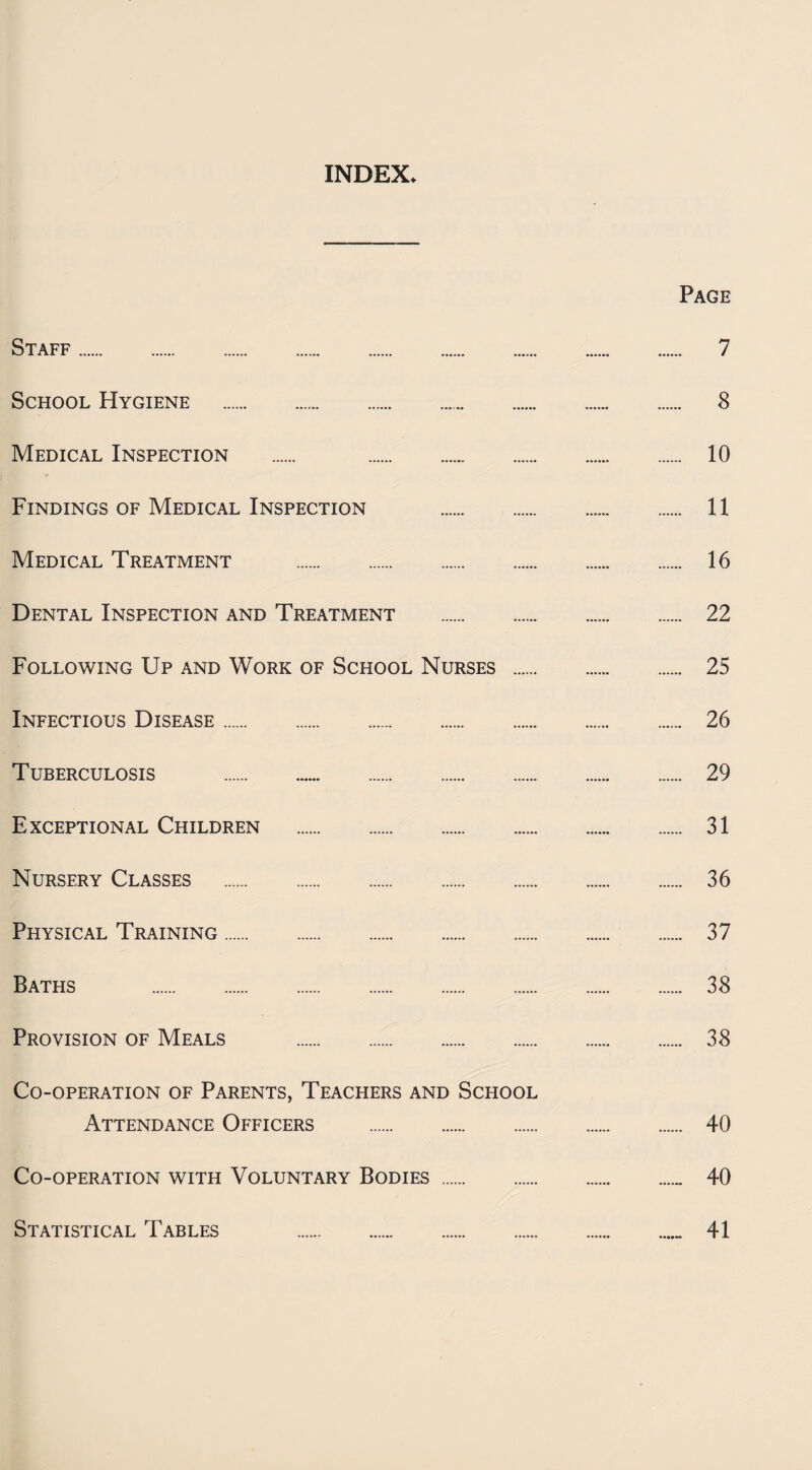 INDEX. Page Staff. 7 School Hygiene . 8 Medical Inspection . 10 Findings of Medical Inspection . 11 Medical Treatment . 16 Dental Inspection and Treatment . 22 Following Up and Work of School Nurses . 25 Infectious Disease. 26 Tuberculosis . 29 Exceptional Children . 31 Nursery Classes . 36 Physical Training. 37 Baths . 38 Provision of Meals . 38 Co-operation of Parents, Teachers and School Attendance Officers . 40 Co-operation with Voluntary Bodies . 40 Statistical Tables