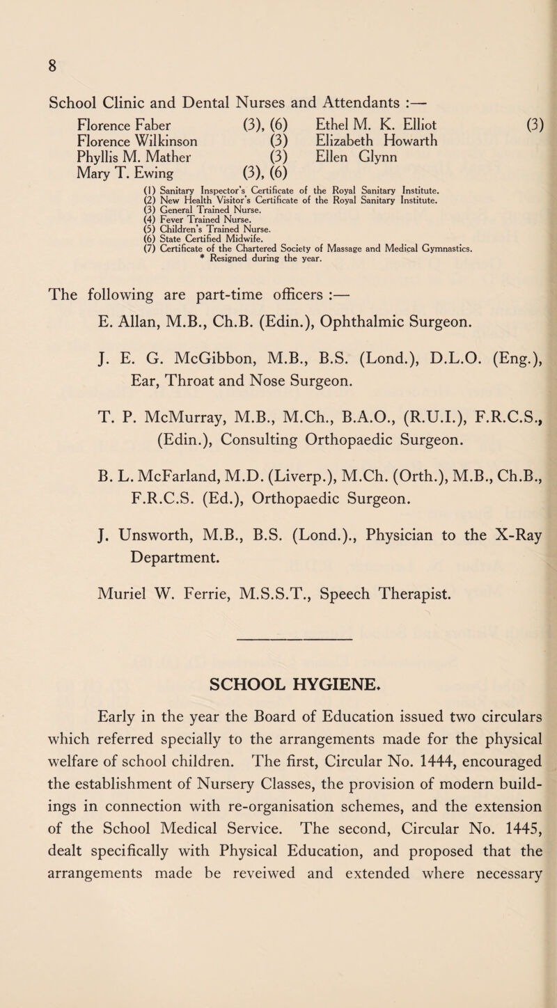 School Clinic and Dental Nurses and Attendants :—- Florence Faber (3), (6) Ethel M. K. Elliot (3) Florence Wilkinson (3) Elizabeth Howarth Phyllis M. Mather (3) Ellen Glynn Mary T. Ewing (3), (6) (1) Sanitary Inspector’s Certificate of the Royal Sanitary Institute. (2) New Health Visitor’s Certificate of the Royal Sanitary Institute. (3) General Trained Nurse. (4) Fever Trained Nurse. (5) Children’s Trained Nurse. (6) State Certified Midwife. (7) Certificate of the Chartered Society of Massage and Medical Gymnastics. * Resigned during the year. The following are part-time officers :— E. Allan, M.B., Ch.B. (Edin.), Ophthalmic Surgeon. J. E. G. McGibbon, M.B., B.S. (Lond.), D.L.O. (Eng,), Ear, Throat and Nose Surgeon. T. P. McMurray, M.B., M.Ch., B.A.O., (R.U.I.), F.R.C.S., (Edin.), Consulting Orthopaedic Surgeon. B. L. McFarland, M.D. (Liverp.), M.Ch. (Orth.), M.B., Ch.B., F.R.C.S. (Ed.), Orthopaedic Surgeon. J. Unsworth, M.B., B.S. (Lond.)., Physician to the X-Ray Department. Muriel W. Ferrie, M.S.S.T., Speech Therapist. SCHOOL HYGIENE. Early in the year the Board of Education issued two circulars which referred specially to the arrangements made for the physical welfare of school children. The first. Circular No. 1444, encouraged the establishment of Nursery Classes, the provision of modern build¬ ings in connection with re-organisation schemes, and the extension of the School Medical Service. The second. Circular No. 1445, dealt specifically with Physical Education, and proposed that the arrangements made be reveiwed and extended where necessary