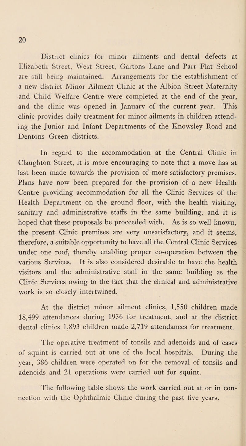 District climes for minor ailments and dental defects at Elizabeth Street, West Street, Gartons Lane and Parr Flat School are still being maintained. Arrangements for the establishment of a new district Minor Ailment Clinic at the Albion Street Maternity and Child Welfare Centre were completed at the end of the year, and the clinic was opened in January of the current year. This clinic provides daily treatment for minor ailments in children attend¬ ing the Junior and Infant Departments of the Knowsley Road and Dentons Green districts. In regard to the accommodation at the Central Clinic in Claughton Street, it is more encouraging to note that a move has at last been made towards the provision of more satisfactory premises. Plans have now been prepared for the provision of a new Health Centre providing accommodation for all the Clinic Services of the Health Department on the ground floor, with the health visiting, sanitary and administrative staffs in the same building, and it is hoped that these proposals be proceeded with. As is so well known, the present Clinic premises are very unsatisfactory, and it seems, therefore, a suitable opportunity to have all the Central Clinic Services under one roof, thereby enabling proper co-operation between the various Services. It is also considered desirable to have the health visitors and the administrative staff in the same building as the Clinic Services owing to the fact that the clinical and administrative work is so closely intertwined. At the district minor ailment clinics, 1,550 children made 18,499 attendances during 1936 for treatment, and at the district dental clinics 1,893 children made 2,719 attendances for treatment. The operative treatment of tonsils and adenoids and of cases of squint is carried out at one of the local hospitals. During the year, 386 children were operated on for the removal of tonsils and adenoids and 21 operations were carried out for squint. The following table shows the work carried out at or in con¬ nection with the Ophthalmic Clinic during the past five years.