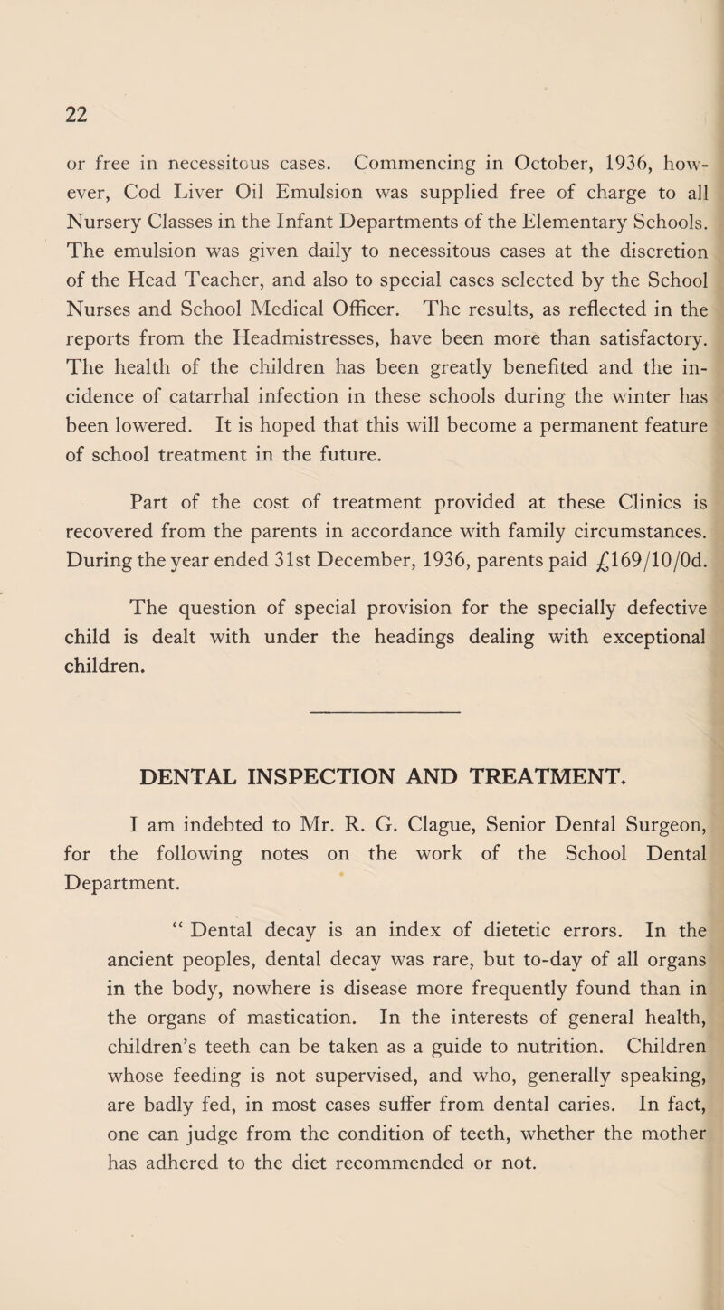 or free in necessitous cases. Commencing in October, 1936, how¬ ever, Cod Liver Oil Emulsion was supplied free of charge to all Nursery Classes in the Infant Departments of the Elementary Schools. The emulsion was given daily to necessitous cases at the discretion of the Head Teacher, and also to special cases selected by the School Nurses and School Medical Officer. The results, as reflected in the reports from the Headmistresses, have been more than satisfactory. The health of the children has been greatly benefited and the in¬ cidence of catarrhal infection in these schools during the winter has been lowered. It is hoped that this will become a permanent feature of school treatment in the future. Part of the cost of treatment provided at these Clinics is recovered from the parents in accordance with family circumstances. During the year ended 31st December, 1936, parents paid j(^169/10/0d. The question of special provision for the specially defective child is dealt with under the headings dealing with exceptional children. DENTAL INSPECTION AND TREATMENT. I am indebted to Mr. R. G. Clague, Senior Dental Surgeon, for the following notes on the work of the School Dental Department. “ Dental decay is an index of dietetic errors. In the ancient peoples, dental decay was rare, but to-day of all organs in the body, nowhere is disease more frequently found than in the organs of mastication. In the interests of general health, children’s teeth can be taken as a guide to nutrition. Children whose feeding is not supervised, and who, generally speaking, are badly fed, in most cases suffer from dental caries. In fact, one can judge from the condition of teeth, whether the mother has adhered to the diet recommended or not.