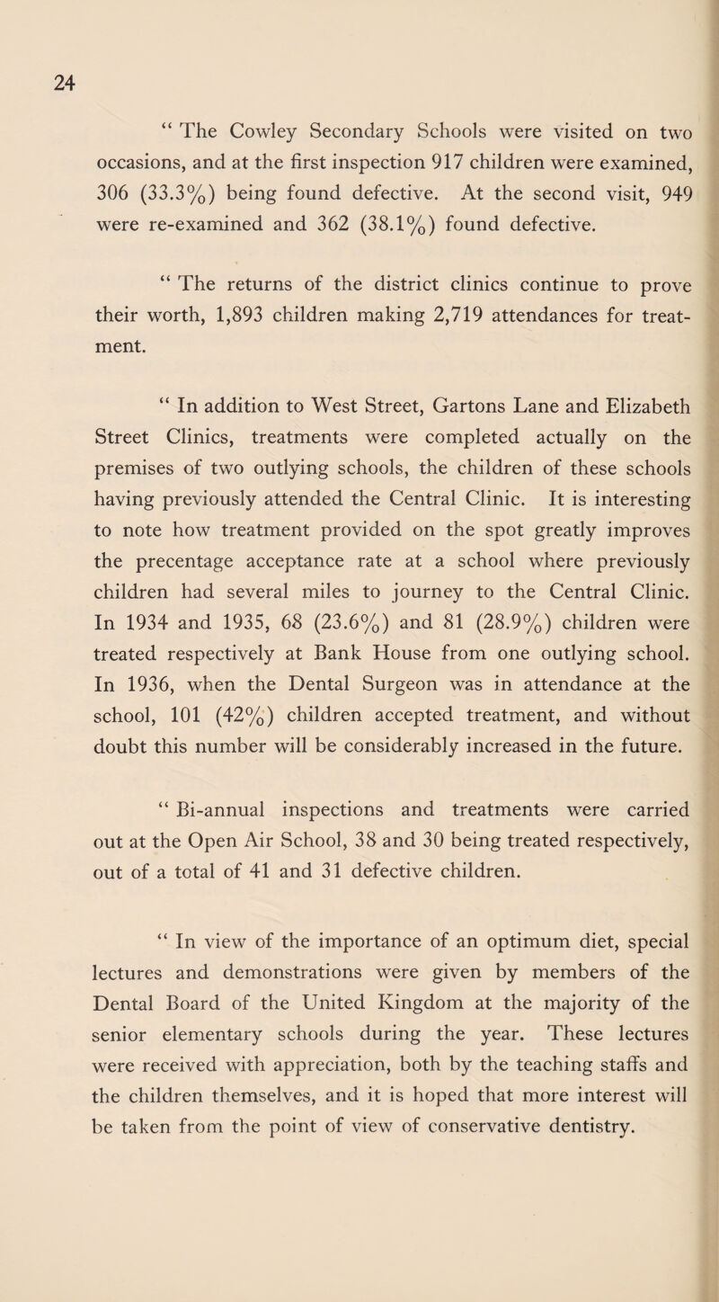 “ The Cowley Secondary Schools were visited on two occasions, and at the first inspection 917 children were examined, 306 (33.3%) being found defective. At the second visit, 949 were re-examined and 362 (38.1%) found defective. “ The returns of the district clinics continue to prove their worth, 1,893 children making 2,719 attendances for treat¬ ment. “ In addition to West Street, Gartons Lane and Elizabeth Street Clinics, treatments were completed actually on the premises of two outlying schools, the children of these schools having previously attended the Central Clinic. It is interesting to note how treatment provided on the spot greatly improves the precentage acceptance rate at a school where previously children had several miles to journey to the Central Clinic. In 1934 and 1935, 68 (23.6%) and 81 (28.9%) children were treated respectively at Bank House from one outlying school. In 1936, when the Dental Surgeon was in attendance at the school, 101 (42%) children accepted treatment, and without doubt this number will be considerably increased in the future. “ Bi-annual inspections and treatments were carried out at the Open Air School, 38 and 30 being treated respectively, out of a total of 41 and 31 defective children. “ In view of the importance of an optimum diet, special lectures and demonstrations were given by members of the Dental Board of the United Kingdom at the majority of the senior elementary schools during the year. These lectures were received with appreciation, both by the teaching staffs and the children themselves, and it is hoped that more interest will be taken from the point of view of conservative dentistry.