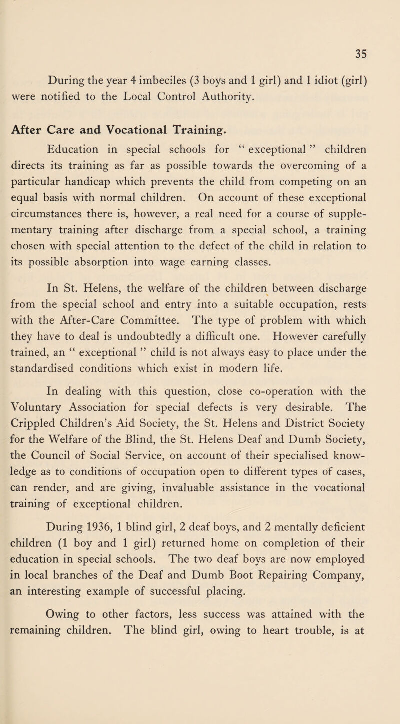 During the year 4 imbeciles (3 boys and 1 girl) and 1 idiot (girl) were notified to the Local Control Authority. After Care and Vocational Training* Education in special schools for “ exceptional ” children directs its training as far as possible towards the overcoming of a particular handicap which prevents the child from competing on an equal basis with normal children. On account of these exceptional circumstances there is, however, a real need for a course of supple¬ mentary training after discharge from a special school, a training chosen with special attention to the defect of the child in relation to its possible absorption into wage earning classes. In St. Helens, the welfare of the children between discharge from the special school and entry into a suitable occupation, rests with the After-Care Committee. The type of problem with which they have to deal is undoubtedly a difficult one. However carefully trained, an “ exceptional ” child is not always easy to place under the standardised conditions which exist in modern life. In dealing with this question, close co-operation with the Voluntary Association for special defects is very desirable. The Crippled Children’s Aid Society, the St. Helens and District Society for the Welfare of the Blind, the St. Helens Deaf and Dumb Society, the Council of Social Service, on account of their specialised know¬ ledge as to conditions of occupation open to different types of cases, can render, and are giving, invaluable assistance in the vocational training of exceptional children. During 1936, 1 blind girl, 2 deaf boys, and 2 mentally deficient children (1 boy and 1 girl) returned home on completion of their education in special schools. The two deaf boys are now employed in local branches of the Deaf and Dumb Boot Repairing Company, an interesting example of successful placing. Owing to other factors, less success was attained with the remaining children. The blind girl, owing to heart trouble, is at