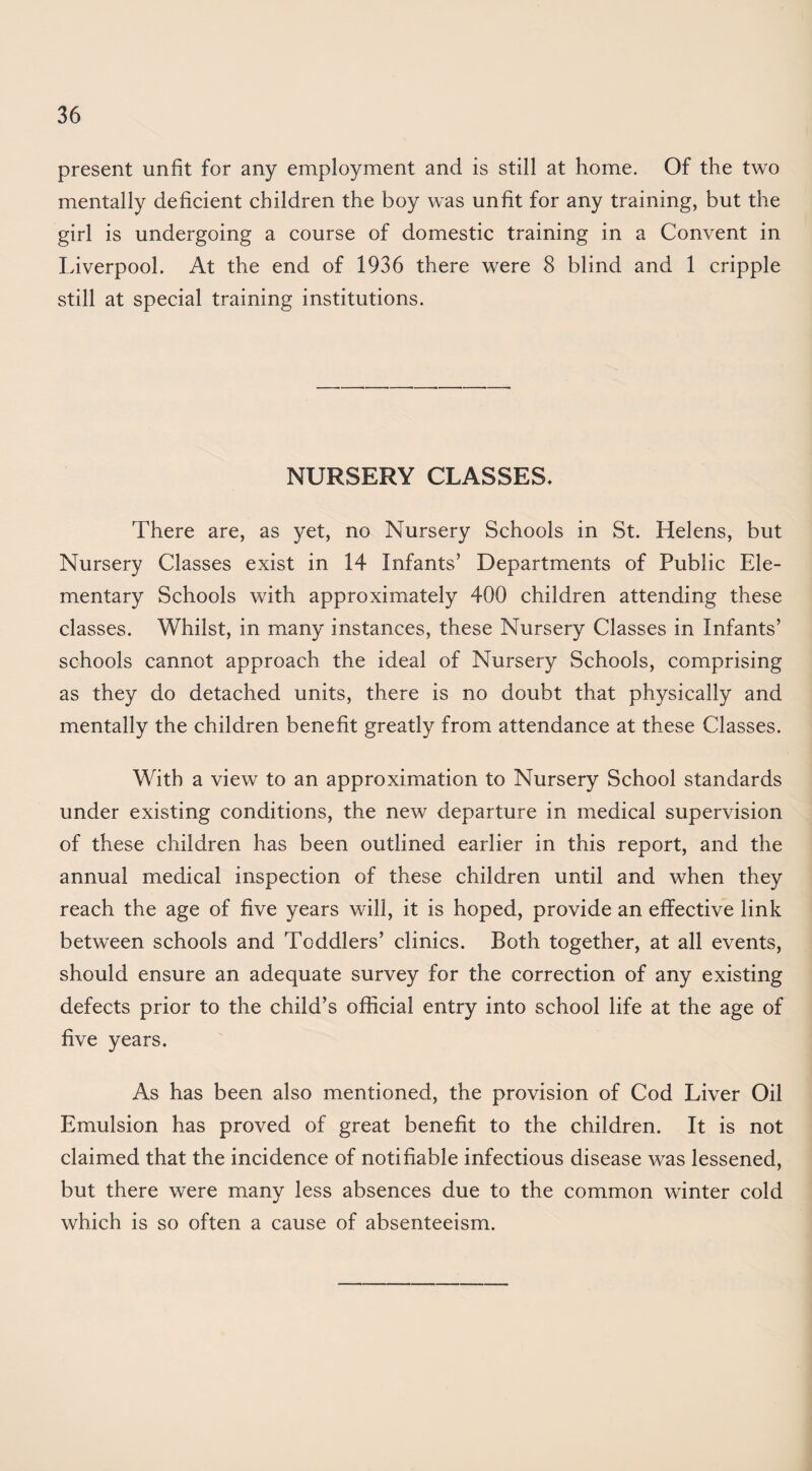 present unfit for any employment and is still at home. Of the two mentally deficient children the boy was unfit for any training, but the girl is undergoing a course of domestic training in a Convent in Liverpool. At the end of 1936 there were 8 blind and 1 cripple still at special training institutions. NURSERY CLASSES. There are, as yet, no Nursery Schools in St. Helens, but Nursery Classes exist in 14 Infants’ Departments of Public Ele¬ mentary Schools with approximately 400 children attending these classes. Whilst, in many instances, these Nursery Classes in Infants’ schools cannot approach the ideal of Nursery Schools, comprising as they do detached units, there is no doubt that physically and mentally the children benefit greatly from attendance at these Classes. With a view to an approximation to Nursery School standards under existing conditions, the new departure in medical supervision of these children has been outlined earlier in this report, and the annual medical inspection of these children until and when they reach the age of five years will, it is hoped, provide an effective link between schools and Toddlers’ clinics. Both together, at all events, should ensure an adequate survey for the correction of any existing defects prior to the child’s official entry into school life at the age of five years. As has been also mentioned, the provision of Cod Liver Oil Emulsion has proved of great benefit to the children. It is not claimed that the incidence of notifiable infectious disease was lessened, but there were many less absences due to the common winter cold which is so often a cause of absenteeism.