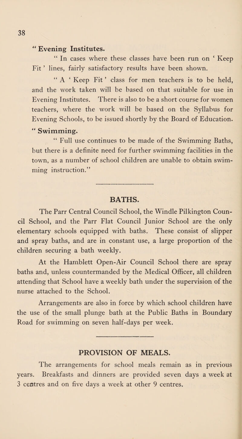 ** Evening Institutes^ “ In cases where these classes have been run on ‘ Keep Fit ’ lines, fairly satisfactory results have been shown. “ A ‘ Keep Fit ’ class for men teachers is to be held, and the work taken will be based on that suitable for use in Evening Institutes. There is also to be a short course for women teachers, where the work will be based on the Syllabus for Evening Schools, to be issued shortly by the Board of Education. Swimming* “ Full use continues to be made of the Swimming Baths, but there is a definite need for further swimming facilities in the town, as a number of school children are unable to obtain swim¬ ming instruction.” BATHS* The Parr Central Council School, the Windle Pilkington Coun¬ cil School, and the Parr Flat Council Junior School are the only elementary schools equipped with baths. These consist of slipper and spray baths, and are in constant use, a large proportion of the children securing a bath weekly. At the Hamblett Open-Air Council School there are spray baths and, unless countermanded by the Medical Officer, all children attending that School have a weekly bath under the supervision of the nurse attached to the School. Arrangements are also in force by which school children have the use of the small plunge bath at the Public Baths in Boundary Road for swimming on seven half-days per week. PROVISION OF MEALS* The arrangements for school meals remain as in previous years. Breakfasts and dinners are provided seven days a week at 3 centres and on five days a week at other 9 centres.