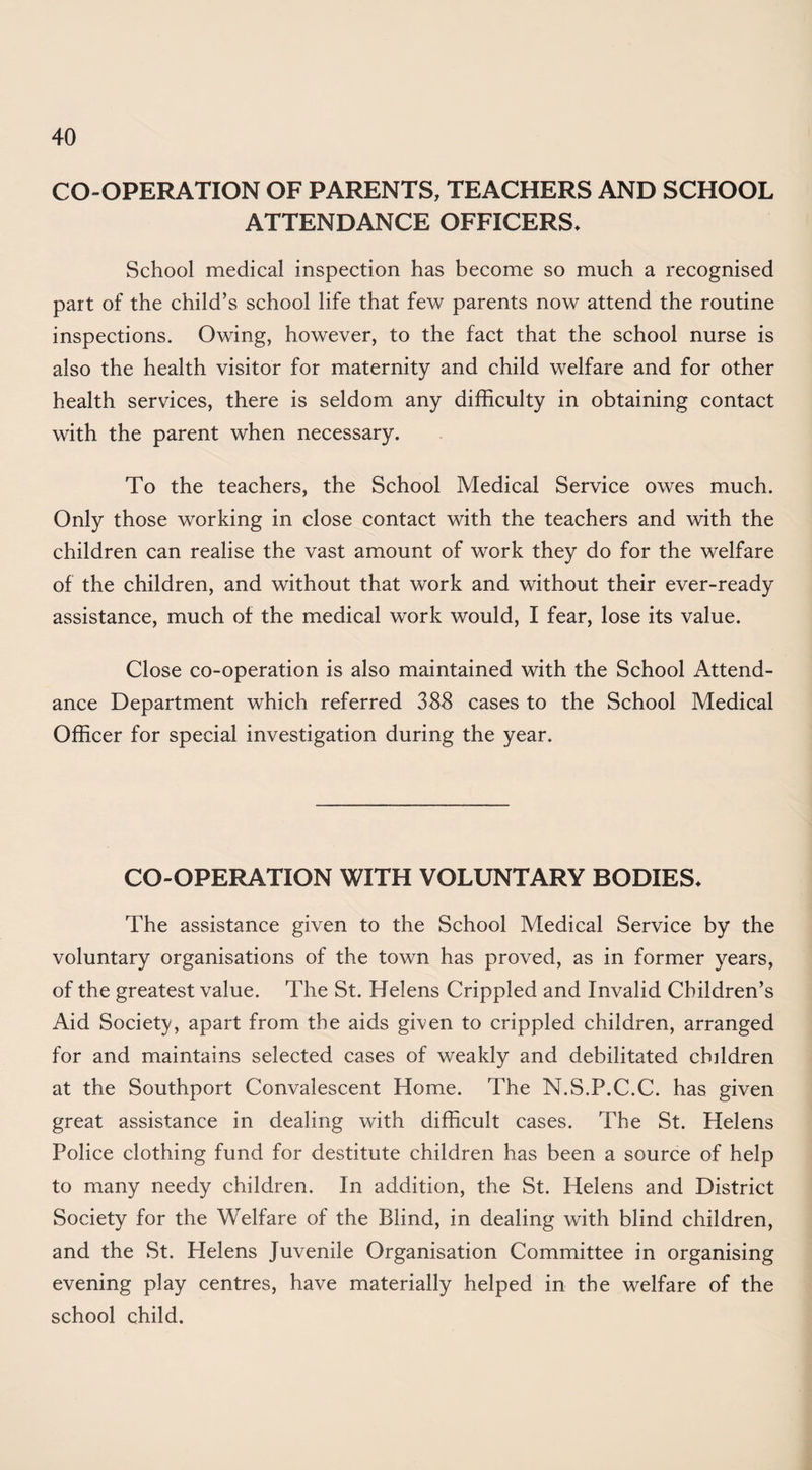 CO-OPERATION OF PARENTS, TEACHERS AND SCHOOL ATTENDANCE OFFICERS* School medical inspection has become so much a recognised part of the child’s school life that few parents now attend the routine inspections. Owing, however, to the fact that the school nurse is also the health visitor for maternity and child welfare and for other health services, there is seldom any difficulty in obtaining contact with the parent when necessary. To the teachers, the School Medical Service owes much. Only those working in close contact with the teachers and with the children can realise the vast amount of work they do for the welfare of the children, and without that work and without their ever-ready assistance, much of the medical work would, I fear, lose its value. Close co-operation is also maintained with the School Attend¬ ance Department which referred 388 cases to the School Medical Officer for special investigation during the year. CO-OPERATION WITH VOLUNTARY BODIES* The assistance given to the School Medical Service by the voluntary organisations of the town has proved, as in former years, of the greatest value. The St. Helens Crippled and Invalid Children’s Aid Society, apart from the aids given to crippled children, arranged for and maintains selected cases of weakly and debilitated children at the Southport Convalescent Home. The N.S.P.C.C. has given great assistance in dealing with difficult cases. The St. Helens Police clothing fund for destitute children has been a source of help to many needy children. In addition, the St. Helens and District Society for the Welfare of the Blind, in dealing with blind children, and the St. Helens Juvenile Organisation Committee in organising evening play centres, have materially helped in the welfare of the school child.