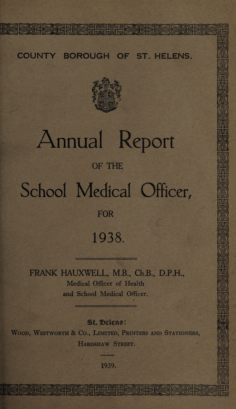 Annual Report OF THE School Medical Officer, FOR 1938. FRANK HAUXWELL, M.B., Ch.B., D.P.H., Medical Officer of Health and School Medical Officer. St ibelens: Wood, Westworth & Co., Limited, Printers and Stationers, Hardshaw Street. 1939.