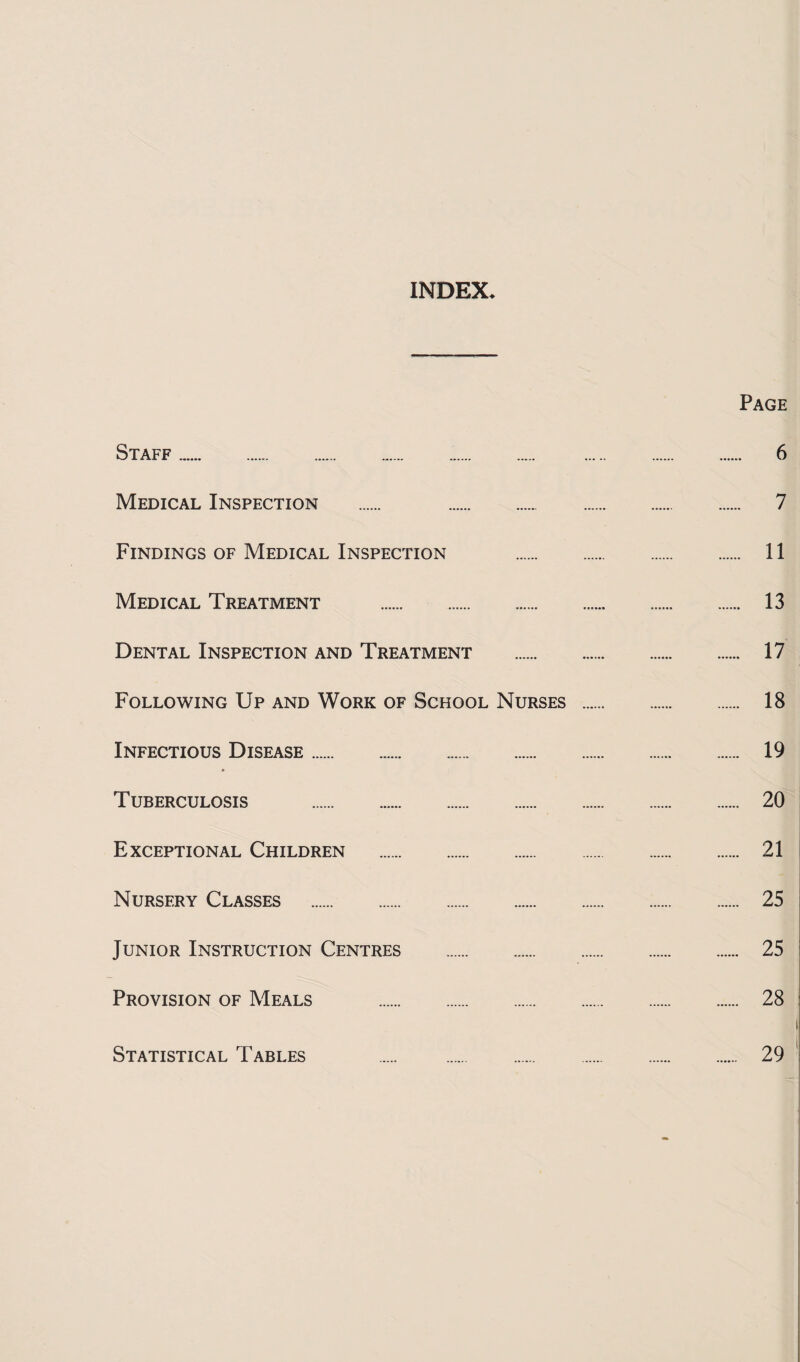 INDEX Page Staff. 6 Medical Inspection . 7 Findings of Medical Inspection . 11 Medical Treatment . 13 Dental Inspection and Treatment . 17 Following Up and Work of School Nurses . 18 Infectious Disease. 19 * Tuberculosis . 20 Exceptional Children . 21 Nursery Classes . 25 Junior Instruction Centres . 25 Provision of Meals . 28 Statistical Tables 29
