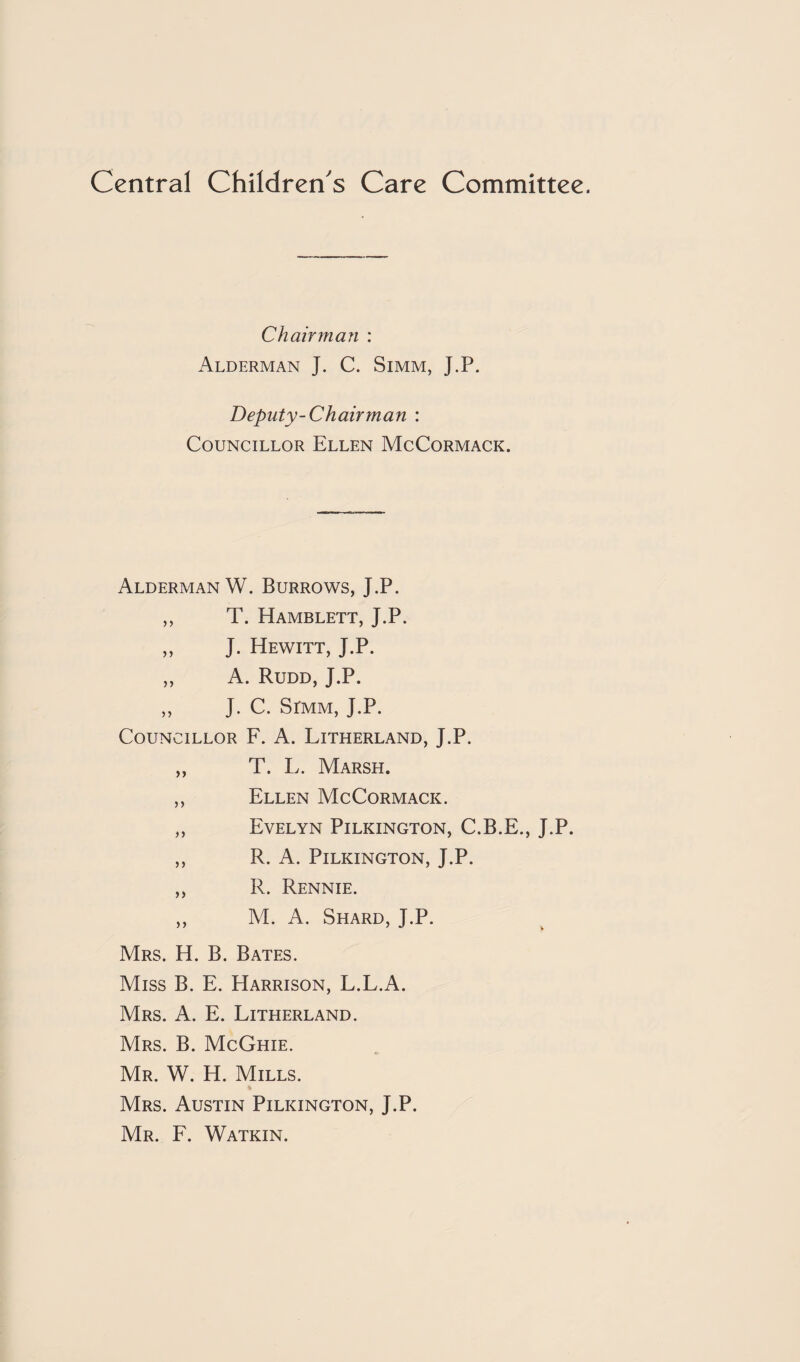 Central Children's Care Committee. Chairman : Alderman J. C. Simm, J.P. Deputy-Chair man : Councillor Ellen McCormack. Alderman W. Burrows, J.P. ,, T. Hamblett, J.P. „ J. Hewitt, J.P. ,, A. Rudd, J.P. ,, J. C. SrMM, J.P. Councillor F. A. Litherland, J.P. „ T. L. Marsh. ,, Ellen McCormack. ,, Evelyn Pilkington, C.B.E., J.P. ,, R. A. Pilkington, J.P. ,, R. Rennie. ,, M. A. Shard, J.P. Mrs. H. B. Bates. Miss B. E. Harrison, L.L.A. Mrs. a. E. Litherland. Mrs. B. McGhie. Mr. W. H. Mills. Mrs. Austin Pilkington, J.P. Mr. F. Watkin.