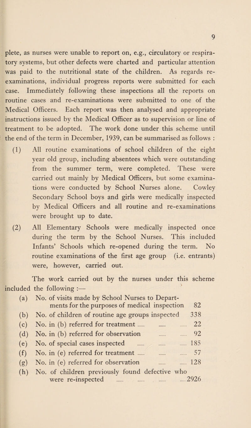 plete, as nurses were unable to report on, e.g., circulatory or respira¬ tory systems, but other defects were charted and particular attention was paid to the nutritional state of the children. As regards re¬ examinations, individual progress reports were submitted for each case. Immediately following these inspections all the reports on routine cases and re-examinations were submitted to one of the Medical Officers. Each report was then analysed and appropriate instructions issued by the Medical Officer as to supervision or line of treatment to be adopted. The work done under this scheme until the end of the term in December, 1939, can be summarised as follows : (1) All routine examinations of school children of the eight year old group, including absentees which were outstanding from the summer term, were completed. These were carried out mainly by Medical Officers, but some examina¬ tions were conducted by School Nurses alone. Cowley Secondary School boys and girls were medically inspected by Medical Officers and all routine and re-examinations were brought up to date. (2) All Elementary Schools were medically inspected once during the term by the School Nurses. This included Infants’ Schools which re-opened during the term. No routine examinations of the first age group (i.e. entrants) were, however, carried out. The work carried out by the nurses under this scheme included the following :— (a) No. of visits made by School Nurses to Depart¬ ments for the purposes of medical inspection 82 (b) No. of children of routine age groups inspected 338 (c) No. in (b) referred for treatment. 22 (d) No. in (b) referred for observation . 92 (e) No. of special cases inspected . . . 185 (f) No. in (e) referred for treatment . 57 (g) No. in (e) referred for observation . 128 (h) No. of children previously found defective who were re-inspected . . . .2926