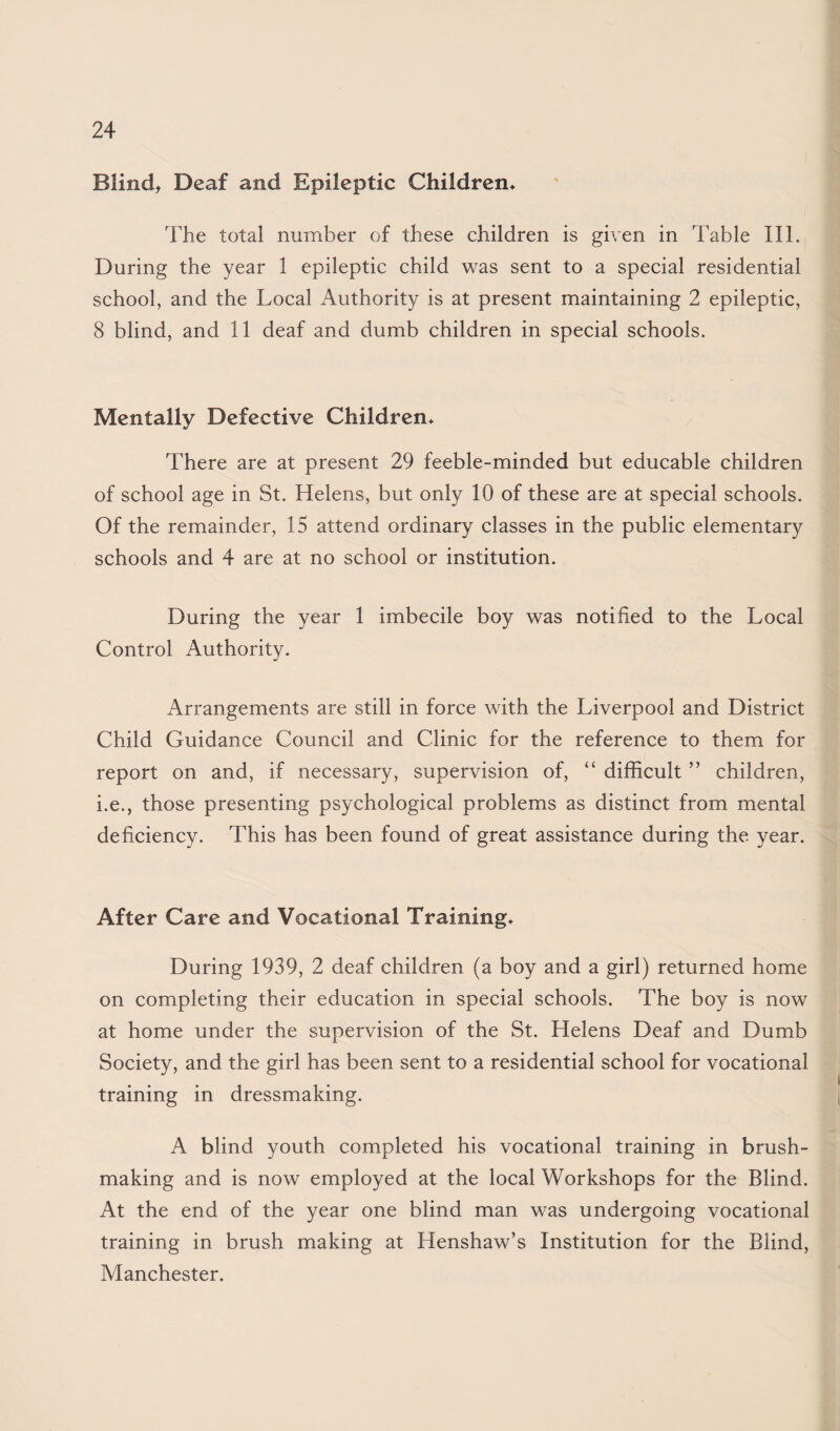 Blindt Deaf and Epileptic Children* The total number of these children is given in Table III. During the year 1 epileptic child was sent to a special residential school, and the Local Authority is at present maintaining 2 epileptic, 8 blind, and 11 deaf and dumb children in special schools. Mentally Defective Children* There are at present 29 feeble-minded but educable children of school age in St. Helens, but only 10 of these are at special schools. Of the remainder, 15 attend ordinary classes in the public elementary schools and 4 are at no school or institution. During the year 1 imbecile boy was notified to the Local Control Authority. Arrangements are still in force with the Liverpool and District Child Guidance Council and Clinic for the reference to them for report on and, if necessary, supervision of, “ difficult ” children, i.e., those presenting psychological problems as distinct from mental deficiency. This has been found of great assistance during the year. After Care and Vocational Training* During 1939, 2 deaf children (a boy and a girl) returned home on completing their education in special schools. The boy is now at home under the supervision of the St. Helens Deaf and Dumb Society, and the girl has been sent to a residential school for vocational training in dressmaking. A blind youth completed his vocational training in brush¬ making and is now employed at the local Workshops for the Blind. At the end of the year one blind man was undergoing vocational training in brush making at Henshaw’s Institution for the Blind, Manchester.