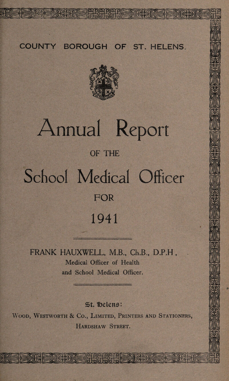 Annual Report OF THE School Medical Office FOR 1941 FRANK HAUXWELL, M.B., Ch.B., D.P.H, Medical Officer of Health and School Medical Officer. St Ibelens: Wood, Westworth & Co., Limited, Printers and Stationers, FT A PnCM A W .CiTRPPT SF-