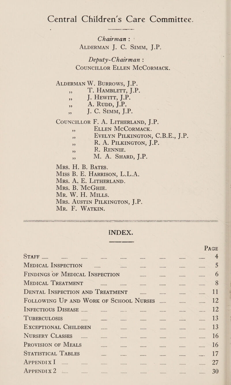 Central Children's Care Committee. Chairman : Alderman J. C. Simm, J.P. Deputy-Chair man : Councillor Ellen McCormack. Alderman W. Burrows, J.P. „ T. Hamblett, J.P. „ J. Hewitt, J.P. „ A. Rudd, J.P, „ J. C. Simm, J.P. Councillor F. A. Litherland, J.P. ,, Ellen McCormack. „ Evelyn Pilkington, C.B.E., J.P. „ R. A. Pilkington, J.P. ,, R. Rennie. ,, M. A. Shard, J.P. Mrs. H. B. Bates. Miss B. E. Harrison, L.L.A. Mrs. a. E. Litherland. Mrs. B. McGhie. Mr. W. H. Mills. Mrs. Austin Pilkington, J.P. Mr. F. Watkin, INDEX* Page Staff. 4 Medical Inspection . 5 Findings of Medical Inspection . 6 Medical Treatment . 8 Dental Inspection and Treatment . 11 Following Up and Work of School Nurses . 12 Infectious Disease. 12 Tuberculosis . 13 Exceptional Children . 13 Nursery Classes . 16 Provision of Meals . 16 Statistical Tables 17 Appendix I . 27