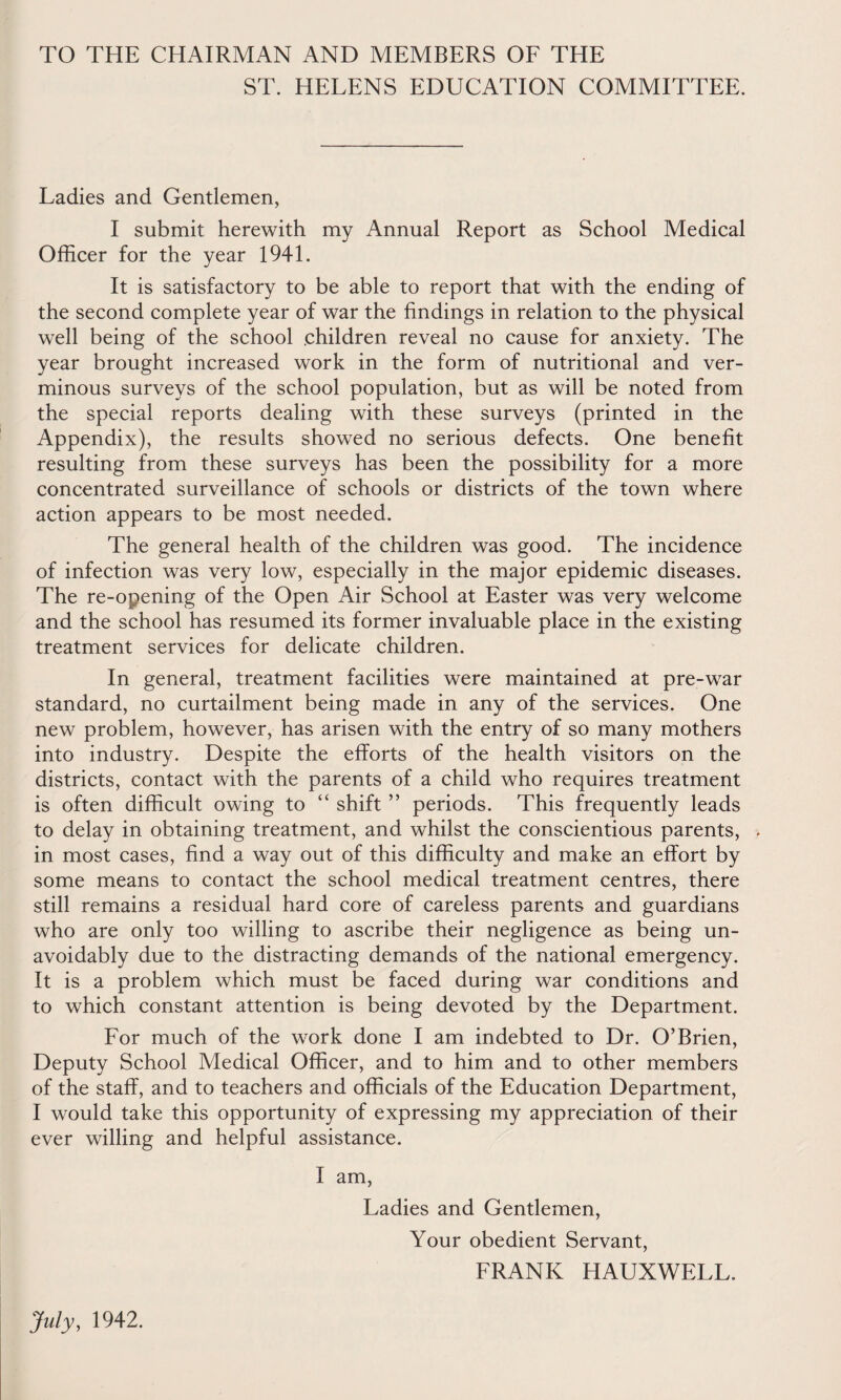 TO THE CHAIRMAN AND MEMBERS OE THE ST. HELENS EDUCATION COMMITTEE. Ladies and Gentlemen, I submit herewith my Annual Report as School Medical Officer for the year 1941. It is satisfactory to be able to report that with the ending of the second complete year of war the findings in relation to the physical well being of the school children reveal no cause for anxiety. The year brought increased work in the form of nutritional and ver¬ minous surveys of the school population, but as will be noted from the special reports dealing with these surveys (printed in the Appendix), the results showed no serious defects. One benefit resulting from these surveys has been the possibility for a more concentrated surveillance of schools or districts of the town where action appears to be most needed. The general health of the children was good. The incidence of infection was very low, especially in the major epidemic diseases. The re-opening of the Open Air School at Easter was very welcome and the school has resumed its former invaluable place in the existing treatment services for delicate children. In general, treatment facilities were maintained at pre-war standard, no curtailment being made in any of the services. One new problem, however, has arisen with the entry of so many mothers into industry. Despite the efforts of the health visitors on the districts, contact with the parents of a child who requires treatment is often difficult owing to “ shift ” periods. This frequently leads to delay in obtaining treatment, and whilst the conscientious parents, . in most cases, find a way out of this difficulty and make an effort by some means to contact the school medical treatment centres, there still remains a residual hard core of careless parents and guardians who are only too willing to ascribe their negligence as being un¬ avoidably due to the distracting demands of the national emergency. It is a problem which must be faced during war conditions and to which constant attention is being devoted by the Department. Eor much of the work done I am indebted to Dr. O’Brien, Deputy School Medical Officer, and to him and to other members of the staff, and to teachers and officials of the Education Department, I would take this opportunity of expressing my appreciation of their ever willing and helpful assistance. I am, Ladies and Gentlemen, Your obedient Servant, FRANK HAUXWELL. July, 1942.