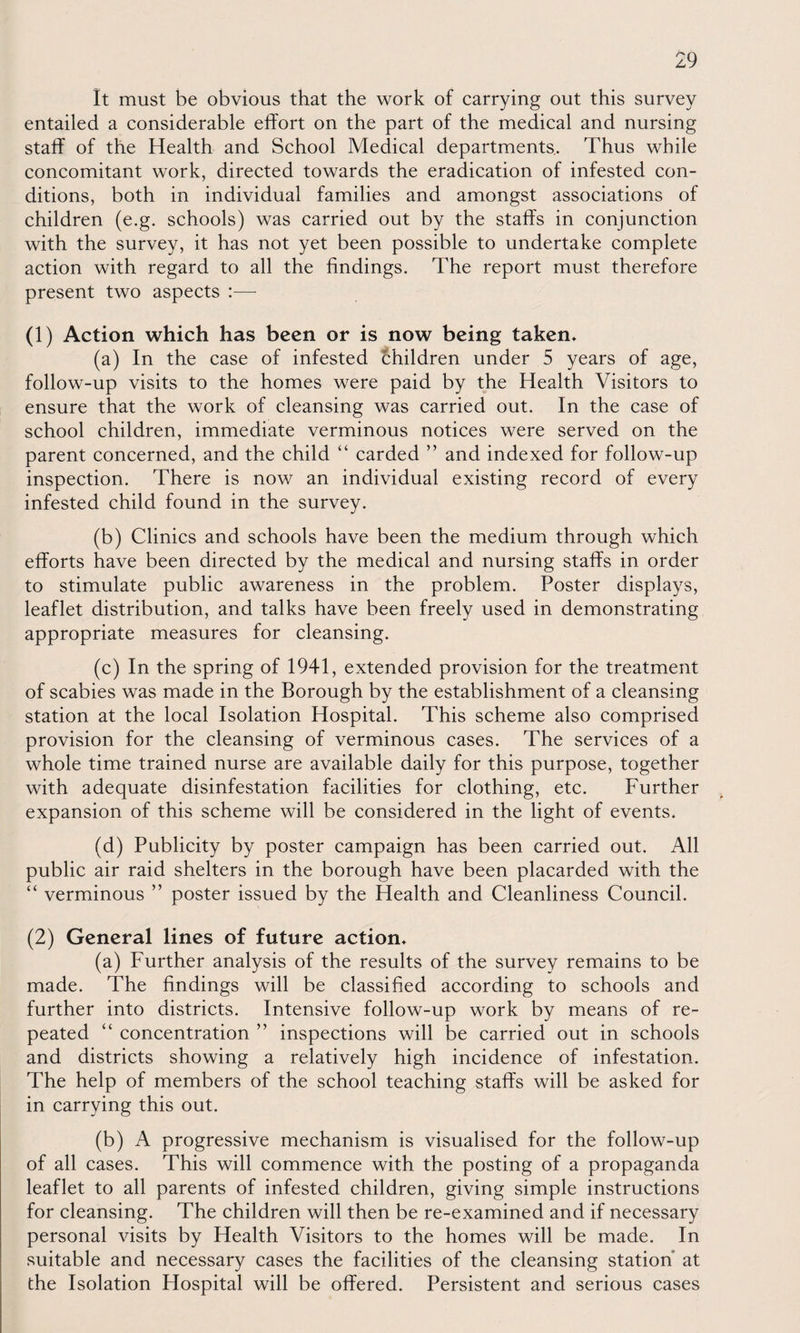 It must be obvious that the work of carrying out this survey entailed a considerable effort on the part of the medical and nursing staff of the Health and School Medical departments.. Thus while concomitant work, directed towards the eradication of infested con¬ ditions, both in individual families and amongst associations of children (e.g. schools) was carried out by the staffs in conjunction with the survey, it has not yet been possible to undertake complete action with regard to all the findings. The report must therefore present two aspects :— (1) Action which has been or is now being taken* (a) In the case of infested children under 5 years of age, follow-up visits to the homes were paid by the Health Visitors to ensure that the work of cleansing was carried out. In the case of school children, immediate verminous notices were served on the parent concerned, and the child “ carded ” and indexed for follow-up inspection. There is now an individual existing record of every infested child found in the survey. (b) Clinics and schools have been the medium through which efforts have been directed by the medical and nursing staffs in order to stimulate public awareness in the problem. Poster displays, leaflet distribution, and talks have been freely used in demonstrating appropriate measures for cleansing. (c) In the spring of 1941, extended provision for the treatment of scabies was made in the Borough by the establishment of a cleansing station at the local Isolation Hospital. This scheme also comprised provision for the cleansing of verminous cases. The services of a whole time trained nurse are available daily for this purpose, together with adequate disinfestation facilities for clothing, etc. Further expansion of this scheme will be considered in the light of events. (d) Publicity by poster campaign has been carried out. All public air raid shelters in the borough have been placarded with the “ verminous ” poster issued by the Health and Cleanliness Council. (2) General lines of future action* (a) Further analysis of the results of the survey remains to be made. The findings will be classified according to schools and further into districts. Intensive follow-up work by means of re¬ peated “ concentration ” inspections will be carried out in schools and districts showing a relatively high incidence of infestation. The help of members of the school teaching staffs will be asked for in carrying this out. (b) A progressive mechanism is visualised for the follow-up of all cases. This will commence with the posting of a propaganda leaflet to all parents of infested children, giving simple instructions for cleansing. The children will then be re-examined and if necessary personal visits by Health Visitors to the homes will be made. In suitable and necessary cases the facilities of the cleansing station at the Isolation Hospital will be offered. Persistent and serious cases