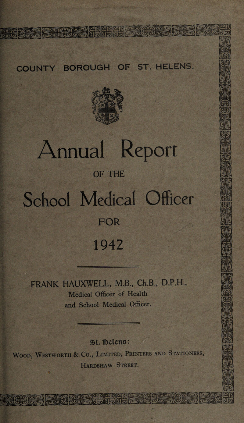 1942 COUNTY BOROUGH OF ST. HELENS FRANK HAUXWELL, M.B.. Ch.B., D.P.H Medical Officer of Health and School Medical Officer. St. Ibelcns: Wood, Westworth & Co., Limited, Printers and Stationers