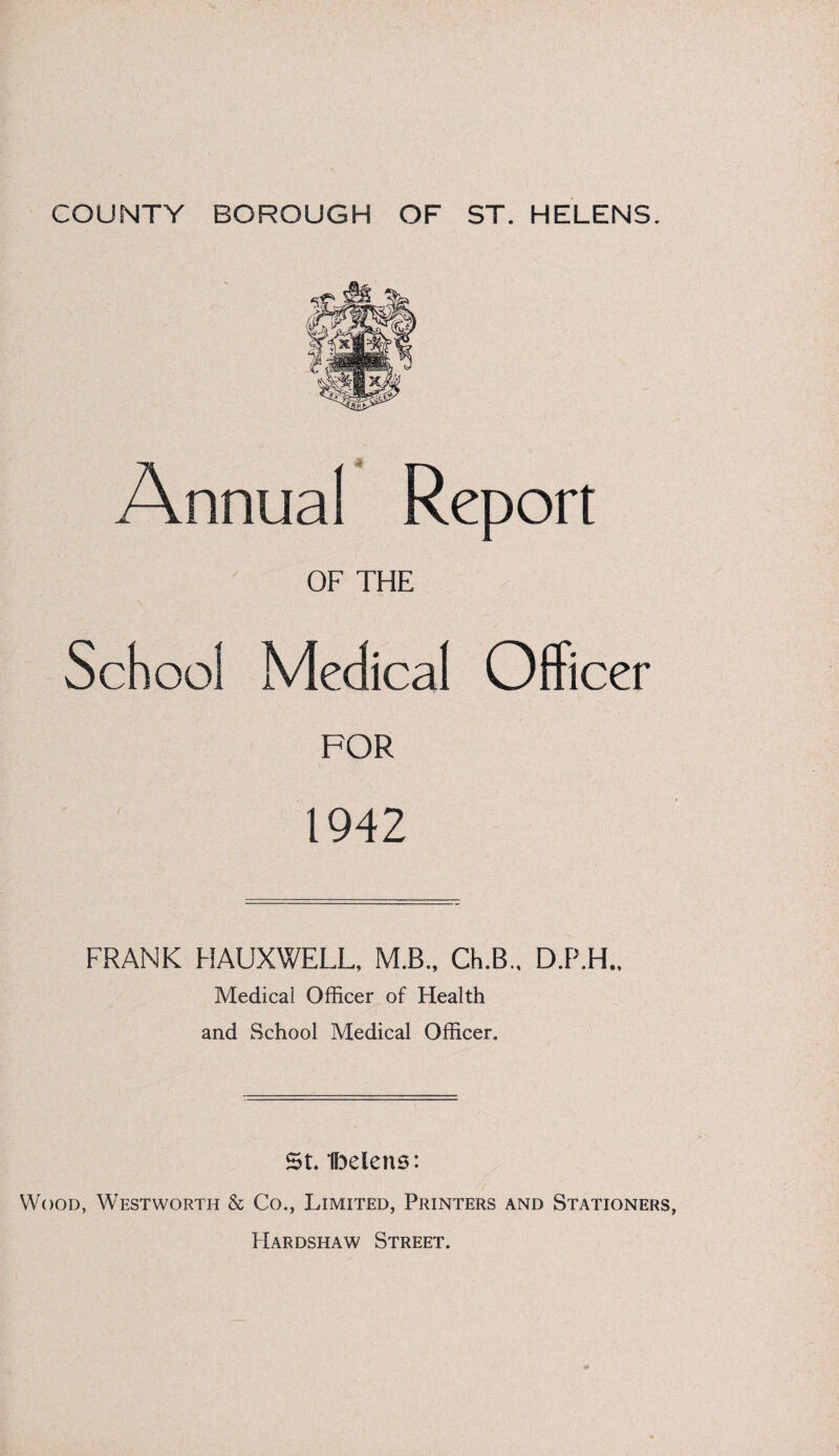 Annual Report OF THE School Medical Officer FOR 1942 FRANK HAUXWELL, M.B., Ch.B.. D.P.H.. Medical Officer of Health and School Medical Officer. St Ibelens: Wood, Westworth & Co., Limited, Printers and Stationers, Hardshaw Street.