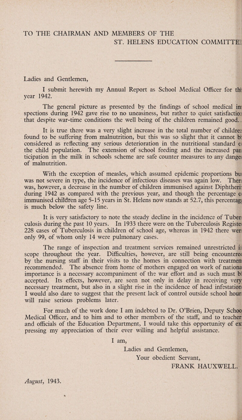 TO THE CHAIRMAN AND MEMBERS OF THE ^ ST. HELENS EDUCATION C0MMITTE:| Ladies and Gentlemen, I submit herewith my Annual Report as School Medical Officer for th year 1942. The general picture as presented by the findings of school medical in; spections during 1942 gave rise to no uneasiness, but rather to quiet satisfactio; that despite war-time conditions the well being of the children remained good., It is true there was a very slight increase in the total number of children: found to be suffering from malnutrition, but this was so slight that it cannot b considered as reflecting any serious deterioration in the nutritional standard c the child population. The extension of school feeding and the increased par ticipation in the milk in schools scheme are safe counter measures to any danger of malnutrition. With the exception of measles, which assumed epidemic proportions btii was not severe in type, the incidence of infectious diseases was again low. Ther was, how^ever, a decrease in the number of children immunised against Diphtherf during 1942 as compared with the previous year, and though the percentage c immunised children age 5-15 years in St. Helens now stands at 52.7, this percentage is much below the safety fine. It is very satisfactory to note the steady decline in the incidence of Tuber culosis during the past 10 years. In 1933 there were on the Tuberculosis Registe 228 cases of Tuberculosis in children of school age, whereas in 1942 there wer only 99, of whom only 14 were pulmonary cases. The range of inspection and treatment services remained unrestricted i] scope throughout the year. Difficulties, however, are still being encountere(; by the nursing staff in their visits to the homes in connection with treatmen recommended. The absence from home of mothers engaged on work of nations importance is a necessary accompaniment of the war effort and as such must b: accepted. Its effects, however, are seen not only in delay in receiving very necessary treatment, but also in a slight rise in the incidence of head infestation I would also dare to suggest that the present lack of control outside school hour, will raise serious problems later. For much of the work done I am indebted to Dr. O’Brien, Deputy SchoO| Medical Officer, and to him and to other members of the staff, and to teacher and officials of the Education Department, I would take this opportunity of ex pressing my appreciation of their ever willing and helpful assistance. I am. Ladies and Gentlemen, Your obedient Servant, FRANK HAUXWELL. August, 1943.