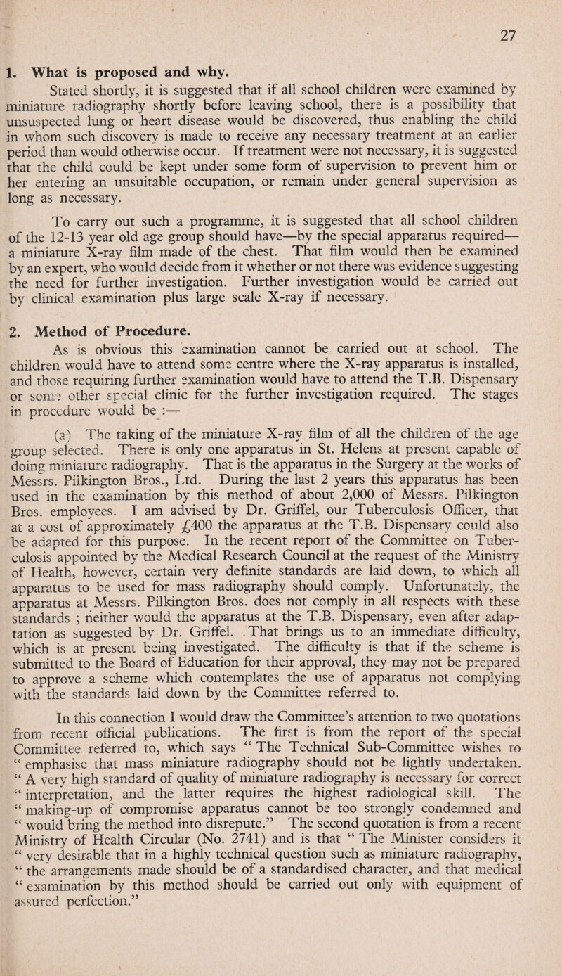 1. What is proposed and why. Stated shortly, it is suggested that if all school children were examined by miniature radiography shortly before leaving school, there is a possibility that unsuspected lung or heart disease would be discovered, thus enabling the child in whom such discovery is made to receive any necessary treatment at an earlier period than would otherwise occur. If treatment were not necessary, it is suggested that the child could be kept under some form of supervision to prevent him or her entering an unsuitable occupation, or remain under general supervision as long as necessary. To carry out such a programme, it is suggested that all school children of the 12-13 year old age group should have—by the special apparatus required— a miniature X-ray film made of the chest. That film would then be examined by an expert, who would decide from it whether or not there was evidence suggesting the need for further investigation. Further investigation would be carried out by clinical examination plus large scale X-ray if necessary. 2. Method of Procedure. As is obvious this examination cannot be carried out at school. The children would have to attend some centre where the X-ray apparatus is installed, and those requiring further examination would have to attend the T.B. Dispensary or some other special clinic for the further investigation required. The stages in procedure would be :— (a) The taking of the miniature X-ray film of all the children of the age group selected. There is only one apparatus in St. Helens at present capable of doing miniature radiography. That is the apparatus in the Surgery at the works of Messrs. Pilkington Bros., Ltd. During the last 2 years this apparatus has been used in the examination by this method of about 2,000 of Messrs. Pilkington Bros, employees. I am advised by Dr. Griffel, our Tuberculosis Officer, that at a cost of approximately £400 the apparatus at the T.B. Dispensary could also be adapted for this purpose. In the recent report of the Committee on Tuber¬ culosis appointed by the Medical Research Council at the request of the Ministry of Health, however, certain very definite standards are laid down, to which all apparatus to be used for mass radiography should comply. Unfortunately, the apparatus at Messrs. Pilkington Bros, does not comply in all respects with these standards ; neither would the apparatus at the T.B. Dispensary, even after adap¬ tation as suggested by Dr. Griffel. That brings us to an immediate difficulty, which is at present being investigated. The difficulty is that if the scheme is submitted to the Board of Education for their approval, they may not be prepared to approve a schemie which contemplates the use of apparatus not complying with the standards laid down by the Committee referred to. In this connection I would draw the Committee’s attention to two quotations from recent official publications. The first is from the report of the special Committee referred to, which says “ The Technical Sub-Committee wishes to “ emphasise that mass miniature radiography should not be lightly undertaken. “ A very high standard of quality of miniature radiography is necessary for correct “ interpretation, and the latter requires the highest radiological skill. The “ making-up of compromise apparatus cannot be too strongly condemned and “ would bring the method into disrepute.” The second quotation is from a recent Ministry of Health Circular (No. 2741) and is that “ The Minister considers it “ very desirable that in a highly technical question such as miniature radiography, “ the arrangements made should be of a standardised character, and that medical “ examination by this method should be carried out only with equipment of assured perfection.”