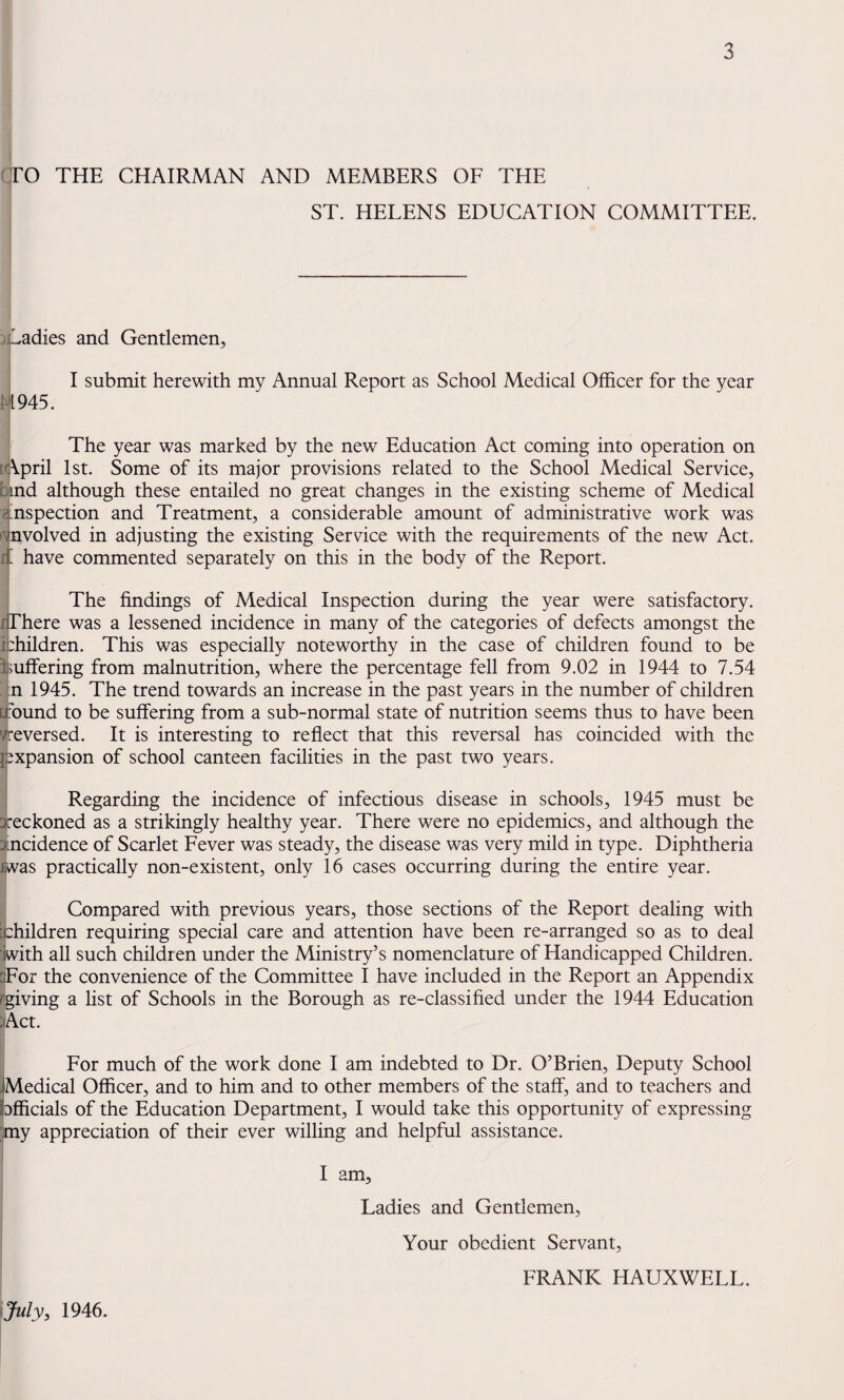 qrO THE CHAIRMAN AND MEMBERS OF THE ST. HELENS EDUCATION COMMITTEE. adies and Gentlemen, N945. I submit herewith my Annual Report as School Medical Officer for the year The year was marked by the new Education Act coming into operation on [April 1st. Some of its major provisions related to the School Medical Service, bind although these entailed no great changes in the existing scheme of Medical 8 inspection and Treatment, a considerable amount of administrative work was Involved in adjusting the existing Service with the requirements of the new Act. a have commented separately on this in the body of the Report. The findings of Medical Inspection during the year were satisfactory, li There was a lessened incidence in many of the categories of defects amongst the bhildren. This was especially noteworthy in the case of children found to be buffering from malnutrition, where the percentage fell from 9.02 in 1944 to 7.54 : n 1945. The trend towards an increase in the past years in the number of children [JX)und to be suffering from a sub-normal state of nutrition seems thus to have been Vreversed. It is interesting to reflect that this reversal has coincided with the expansion of school canteen facilities in the past two years. Regarding the incidence of infectious disease in schools, 1945 must be reckoned as a strikingly healthy year. There were no epidemics, and although the incidence of Scarlet Fever was steady, the disease was very mild in type. Diphtheria fiivas practically non-existent, only 16 cases occurring during the entire year. Compared with previous years, those sections of the Report dealing with p:hildren requiring special care and attention have been re-arranged so as to deal Pwith all such children under the Ministry’s nomenclature of Handicapped Children. dFor the convenience of the Committee I have included in the Report an Appendix [giving a list of Schools in the Borough as re-classified under the 1944 Education )Act. For much of the work done I am indebted to Dr. O’Brien, Deputy School Medical Officer, and to him and to other members of the staff, and to teachers and bfficials of the Education Department, I would take this opportunity of expressing my appreciation of their ever willing and helpful assistance. I am. Ladies and Gentlemen, Your obedient Servant, {July, 1946. FRANK HAUXWELL.