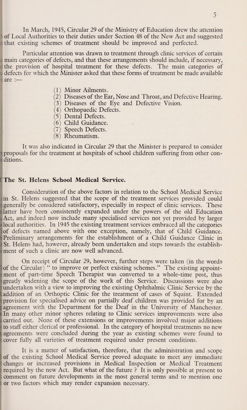 In March, 1945, Circular 29 of the Ministry of Education drew the attention I of Local Authorities to their duties under Section 48 of the New Act and suggested II that existing schemes of treatment should be improved and perfected. Particular attention was drawn to treatment through clinic services of certain ri main categories of defects, and that these arrangements should include, if necessary, d the provision of hospital treatment for these defects. The main categories of defects for which the Minister asked that these forms of treatment be made available 1 are :— (1) Minor Ailments. (2) Diseases of the Ear, Nose and Throat, and Defective Hearing. (3) Diseases of the Eye and Defective Vision. (4) Orthopaedic Defects, i (5) Dental Defects. I (6) Child Guidance. (7) Speech Defects. (8) Rheumatism. It was also indicated in Circular 29 that the Minister is prepared to consider 1 proposals for the treatment at hospitals of school children suffering from other con- riditions. fThe St. Helens School Medical Service. Consideration of the above factors in relation to the School Medical Service tin St. Helens suggested that the scope of the treatment services provided could qgenerally be considered satisfactory, especially in respect of clinic services. These Jjlatter have been consistently expanded under the powers of the old Education )^Act, and indeed now include many specialised services not yet provided by larger )(local authorities. In 1945 the existing treatment services embraced all the categories lof defects named above with one exception, namely, that of Child Guidance. 1 Preliminary arrangements for the establishment of a Child Guidance Clinic in 1 St. Helens had, however, already been undertaken and steps towards the establish- itment of such a clinic are now well advanced. On receipt of Circular 29, however, further steps were taken (in the words I of the Circular) “ to improve or perfect existing schemes.” The existing appoint- rment of part-time Speech Therapist was converted to a whole-time post, thus :i greatly widening the scope of the work of this Service. Discussions were also undertaken v/ith a view to improving the existing Ophthalmic Clinic Service by the fc addition of an Orthoptic Clinic for the treatment of cases of Squint. Extended i provision for specialised advice on partially deaf children was provided for by an agreement with the Department for the Deaf in the University of Manchester. rTn many other minor spheres relating to Clinic services improvem^ents were also t carried out. None of these extensions or improvements involved major additions <: to staff either clerical or professional. In the category of hospital treatments no new a agreements were concluded during the year as existing schemes were found to 0 cover fully all varieties of treatment required under present conditions. It is a matter of satisfaction, therefore, that the administration and scope 1 of the existing School Medical Service proved adequate to meet any immediate :1 changes or increased provisions in Medical Inspection or Medical Treatment ;; required by the new Act. But what of the future ? It is only possible at present to :j comment on future developments in the most general terms and to mention one j or two factors which may render expansion necessary.