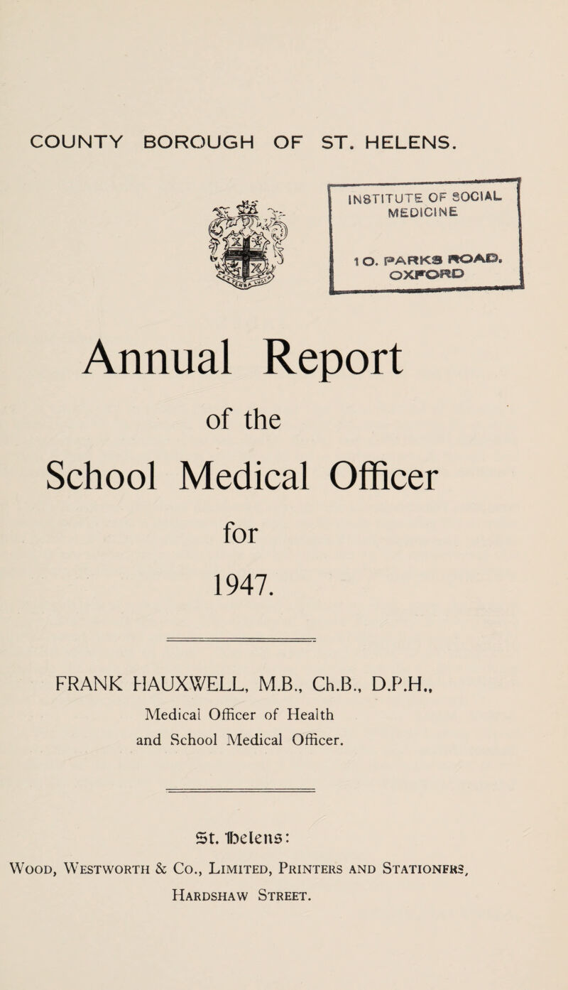 INSTITUTE OF SOCIAL MEDICINE 1 O. PARKS ROAO, OXFORD Annual Report of the School Medical Officer for 1947. FRANK HAUXWELL, M.B.. Ch.B., D.P.H.. Medical Officer of Health and School Medical Officer. St. Ibelens: Wood, Westworth & Co., Limited, Printers and Stationers, Hardshaw Street.