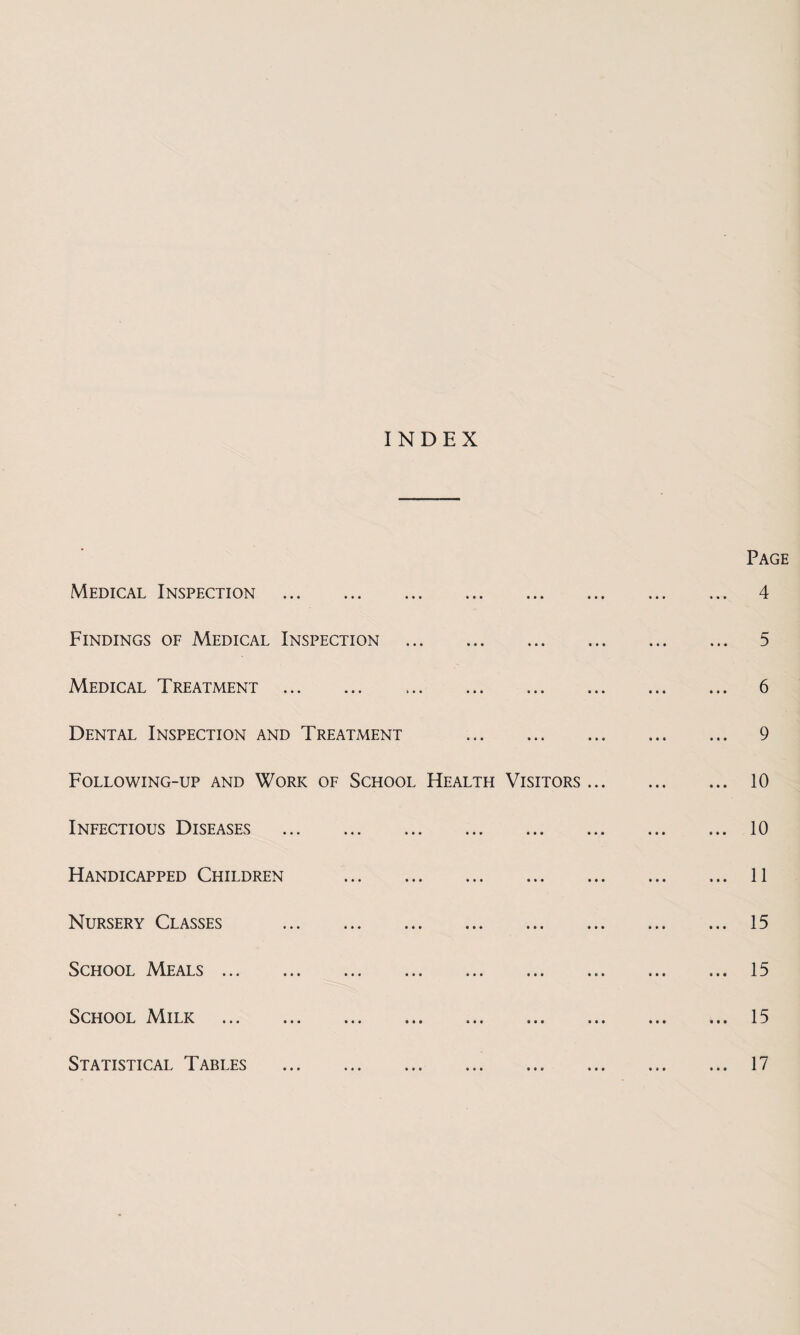 INDEX Page Medical Inspection . 4 Findings of Medical Inspection . 5 Medical Treatment . 6 Dental Inspection and Treatment . 9 Following-up and Work of School Health Visitors. 10 Infectious Diseases .10 Handicapped Children .11 Nursery Classes .15 School Meals ... ... ... ... ... ... ... ... ... 15 School Milk .15 Statistical Tables .. ... 17